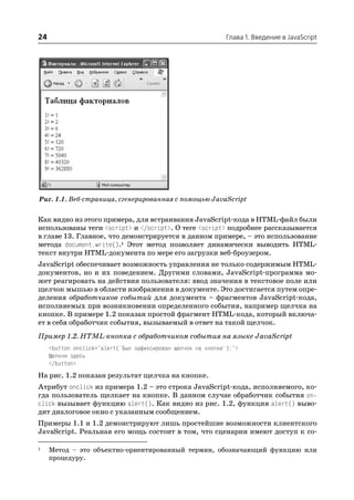 24                                                            Глава 1. Введение в JavaScript




Рис. 1.1. Веб страница, сгенерированная с помощью JavaScript


Как видно из этого примера, для встраивания JavaScript кода в HTML файл были
использованы теги <script> и </script>. О теге <script> подробнее рассказывается
в главе 13. Главное, что демонстрируется в данном примере, – это использование
метода document.write().1 Этот метод позволяет динамически выводить HTML
текст внутри HTML документа по мере его загрузки веб броузером.
JavaScript обеспечивает возможность управления не только содержимым HTML
документов, но и их поведением. Другими словами, JavaScript программа мо
жет реагировать на действия пользователя: ввод значения в текстовое поле или
щелчок мышью в области изображения в документе. Это достигается путем опре
деления обработчиков событий для документа – фрагментов JavaScript кода,
исполняемых при возникновении определенного события, например щелчка на
кнопке. В примере 1.2 показан простой фрагмент HTML кода, который включа
ет в себя обработчик события, вызываемый в ответ на такой щелчок.
Пример 1.2. HTML кнопка с обработчиком события на языке JavaScript
     <button onclick="alert('Был зафиксирован щелчок на кнопке');">
     Щелкни здесь
     </button>
На рис. 1.2 показан результат щелчка на кнопке.
Атрибут onclick из примера 1.2 – это строка JavaScript кода, исполняемого, ко
гда пользователь щелкает на кнопке. В данном случае обработчик события on
click вызывает функцию alert(). Как видно из рис. 1.2, функция alert() выво
дит диалоговое окно с указанным сообщением.
Примеры 1.1 и 1.2 демонстрируют лишь простейшие возможности клиентского
JavaScript. Реальная его мощь состоит в том, что сценарии имеют доступ к со

1    Метод – это объектно ориентированный термин, обозначающий функцию или
     процедуру.
 