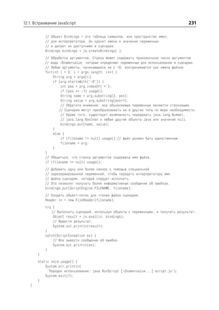 12.1. Встраивание JavaScript                                                           231

           // Объект Bindings – это таблица символов, или пространство имен,
           // для интерпретатора. Он хранит имена и значения переменных
           // и делает их доступными в сценарии.
           Bindings bindings = js.createBindings( );
           // Обработка аргументов. Строка может содержать произвольное число аргументов
           // вида Dname=value, которые определяют переменные для использования в сценарии.
           // Любые аргументы, начинающиеся не с –D, воспринимаются как имена файлов
           for(int i = 0; i < args.length; i++) {
               String arg = args[i];
               if (arg.startsWith(" D")) {
                   int pos = arg.indexOf('=');
                   if (pos == 1) usage();
                   String name = arg.substring(2, pos);
                   String value = arg.substring(pos+1);
                   // Обратите внимание: все объявляемые переменные являются строковыми.
                  // Сценарии могут преобразовывать их в другие типы по мере необходимости.
                   // Кроме того, существует возможность передавать java.lang.Number,
                   // java.lang.Boolean и любые другие объекты Java или значение null.
                   bindings.put(name, value);
               }
               else {
                   if (filename != null) usage();// файл должен быть единственным
                   filename = arg;
               }
           }
           // Убедиться, что строка аргументов содержала имя файла.
           if (filename == null) usage();
           // Добавить одну или более связок с помощью специальной
           // зарезервированной переменной, чтобы передать интерпретатору имя
           // файла сценария, который следует исполнить.
           // Это позволит получать более информативные сообщения об ошибках.
           bindings.put(ScriptEngine.FILENAME, filename);
           // Создать объект поток для чтения файла сценария.
           Reader in = new FileReader(filename);
           try {
              // Выполнить сценарий, используя объекты с переменными, и получить результат.
               Object result = js.eval(in, bindings);
               // Вывести результат.
               System.out.println(result);
           }
           catch(ScriptException ex) {
               // Или вывести сообщение об ошибке.
               System.out.println(ex);
           }
       }
       static void usage() {
           System.err.println(
            "Порядок использования: java RunScript [ Dname=value...] script.js");
           System.exit(1);
       }
   }
 
