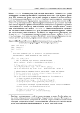 232                                  Глава 12. Разработка сценариев для Java приложений


Объект Bindings, создаваемый в этом примере, не является статическим – любые
переменные, создаваемые JavaScript сценарием, хранятся в этом объекте. В при
мере 12.2 приводится более практичный пример на языке Java. Здесь объект
Bindings сохраняется в объекте ScriptContext на более высоком уровне области ви
димости, что позволяет обращаться к переменным, но новые переменные в объ
екте Bindings не сохраняются. Пример представляет собой реализацию простей
шего класса обработки файлов с возможностью настройки: параметры хранятся
в текстовом файле в виде пар имя/значение, получить которые можно с помо
щью описываемого здесь класса Configuration. Значения могут быть строковы
ми, числовыми или логическими, а если значение окружено фигурными скобка
ми, оно передается интерпретатору JavaScript для вычисления. Интересно, как
объект java.util.Map, хранящий пары имя/значение, обернут в объект SimpleBin
dings, благодаря чему интерпретатор JavaScript может также обращаться к зна
чениям других переменных, определенных в том же самом файле.1
Пример 12.2. Класс обработки файлов с возможностью настройки,
            который интерпретирует JavaScript выражения
    import javax.script.*;
    import java.util.*;
    import java.io.*;
    /**
     * Этот класс напоминает java.util.Properties, но позволяет определять
     * значения свойств в виде выражений на языке JavaScript.
     */
    public class Configuration {
        // Здесь по умолчанию будут храниться пары имя/значение
        Map<String,Object> defaults = new HashMap<String,Object>( );
        // Методы доступа к значениям параметров
        public Object get(String key) { return defaults.get(key); }
        public void put(String key, Object value) { defaults.put(key, value); }
        // Инициализировать содержимое объекта Map из файла с парами имя/значение.
        // Если значение окружено фигурными скобками, оно должно вычисляться
        // как выражение на языке JavaScript.
        public void load(String filename) throws IOException, ScriptException {
            // Создать экземпляр интерпретатора
            ScriptEngineManager manager = new ScriptEngineManager();
            ScriptEngine engine = manager.getEngineByExtension("js");
           // Использовать собственные пары имя/значение в качестве JavaScript переменных.
           Bindings bindings = new SimpleBindings(defaults);
           // Создать контекст исполнения сценариев.
           ScriptContext context = new SimpleScriptContext();


1   Как будет показано далее в этой же главе, сценарию на языке JavaScript доступ
    ны любые общедоступные члены любых общедоступных классов. Поэтому из со
    ображений безопасности программный Java код, запускающий пользовательские
    сценарии, обычно исполняется с ограниченными привилегиями. Однако обсуж
    дение системы безопасности Java выходит за рамки темы этой книги.
 