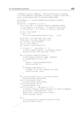 12.1. Встраивание JavaScript                                                             233

           // Определить контекст переменных, чтобы они были доступны из сценария,
           // но чтобы переменные, создаваемые в сценарии, не попадали в объект Map
           context.setBindings(bindings, ScriptContext.GLOBAL_SCOPE);
           BufferedReader in = new BufferedReader(new FileReader(filename));
           String line;
           while((line = in.readLine( )) != null) {
               line = line.trim( ); // отбросить ведущие и завершающие пробелы
               if (line.length( ) == 0) continue; // пропустить пустые строки
               if (line.charAt(0) == '#') continue; // пропустить комментарии
               int pos = line.indexOf(":");
               if (pos == 1)
                   throw new IllegalArgumentException("syntax: " + line);
               String name = line.substring(0, pos).trim();
               String value = line.substring(pos+1).trim();
               char firstchar = value.charAt(0);
               int len = value.length( );
               char lastchar = value.charAt(len 1);
               if (firstchar == '"' && lastchar == '"') {
                   // Строки в двойных кавычках – это строковые значения
                   defaults.put(name, value.substring(1, len 1));
               }
               else if (Character.isDigit(firstchar)) {
                   // Если значение начинается с цифры, попробовать
                   // интерпретировать его как число
                   try {
                       double d = Double.parseDouble(value);
                       defaults.put(name, d);
                   }
                   catch(NumberFormatException e) {
                       // Ошибка. Это не число. Сохранить как строку
                       defaults.put(name, value);
                   }
               }
               else if (value.equals("true")) // логическое значение
                   defaults.put(name, Boolean.TRUE);
               else if (value.equals("false"))
                   defaults.put(name, Boolean.FALSE);
               else if (value.equals("null"))
                   defaults.put(name, null);
               else if (firstchar == '{' && lastchar == '}') {
                   // Значения в фигурных скобках вычисляются как JavaScript выражения
                   String script = value.substring(1, len 1);
                   Object result = engine.eval(script, context);
                   defaults.put(name, result);
               }
               else {
                   // По умолчанию просто сохранить значение как строку
                   defaults.put(name, value);
               }
           }
       }
 
