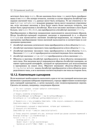 12.1. Встраивание JavaScript                                                          235

ветствует Java типу double. Не все значения Java типа long могут быть преобразо
ваны в тип double без потери точности, поэтому в случае передачи JavaScript сце
нариям значений типа long данные могут быть потеряны. То же относится к ти
пам BigInteger и BigDecimal: младшие разряды числа могут оказаться утраченны
ми, если числовые значения в Java будут иметь более высокую точность, чем
может быть представлена в JavaScript. Или если числовое значение в Java будет
больше, чем Double.MAX_VALUE, оно преобразуется в JavaScript значение Infinity.
Преобразования в обратном направлении выполняются аналогичным образом.
Когда JavaScript сценарий сохраняет значение в переменной (т. е. в объекте
Bindings) или вычисляется значение JavaScript выражения, на стороне Java
программы преобразование типов значений выполняется в соответствии со сле
дующими правилами:
• JavaScript значения логического типа преобразуются в Java объекты Boolean.
• JavaScript значения строкового типа преобразуются в Java объекты String.
• JavaScript значения числового типа преобразуются в Java объекты Double.
   Значения Infinity и NaN преобразуются в соответствующие Java значения.
• JavaScript значения null и undefined преобразуются в Java значение null.
• Объекты и массивы JavaScript преобразуются в Java объекты неопределен
   ного типа. Эти значения могут передаваться обратно JavaScript сценарию, но
   имеют прикладной интерфейс, который не предназначен для использования
   в программах на языке Java. Обратите внимание: объекты обертки типа
   String, Boolean и Number языка JavaScript преобразуются в Java объекты неоп
   ределенного типа, а не в значения соответствующего им типа на стороне Java.

12.1.2. Компиляция сценариев
Если возникает необходимость выполнить один и тот же сценарий несколько раз
(возможно с разными наборами переменных), гораздо эффективнее скомпилиро
вать сценарий однократно, а затем вызывать уже скомпилированную версию.
Сделать это можно, например, следующим образом:
   // Это текст сценария, который требуется скомпилировать.
   String scripttext = "x * x";
   // Создать экземпляр интерпретатора.
   ScriptEngineManager scriptManager = new ScriptEngineManager( );
   ScriptEngine js = scriptManager.getEngineByExtension("js");
   // Привести его к типу интерфейса Compilable, чтобы получить возможность компиляции.
   Compilable compiler = (Compilable)js;
   // Скомпилировать сценарий в представление, которое даст возможность.
   // запускать его многократно
   CompiledScript script = compiler.compile(scripttext);
   // Теперь запустить сценарий пять раз, используя всякий раз разные значения переменной x
   Bindings bindings = js.createBindings( );
   for(int i = 0; i < 5; i++) {
       bindings.put("x", i);
       Object result = script.eval(bindings);
       System.out.printf("f(%d) = %s%n", i, result);
   }
 