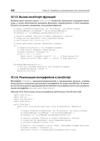 236                                 Глава 12. Разработка сценариев для Java приложений


12.1.3. Вызов JavaScript функций
Помимо всего прочего пакет javax.script позволяет выполнить сценарий едино
жды, а затем многократно вызывать функции, определенные в этом сценарии.
Сделать это можно, например, следующим образом:
  // Создать экземпляр интерпретатора, или "ScriptEngine", для запуска сценария
  ScriptEngineManager scriptManager = new ScriptEngineManager();
  ScriptEngine js = scriptManager.getEngineByExtension("js");
  // Запустить сценарий. Результат его работы отбрасывается, поскольку
  // интерес для нас представляет только определение функции.
  js.eval("function f(x) { return x*x; }");
  // Теперь можно вызвать функцию, объявленную в сценарии.
  try {
      // Привести ScriptEngine к типу интерфейса Invokable,
      // чтобы получить возможность вызова функций.
      Invocable invocable = (Invocable) js;
      for(int i = 0; i < 5; i++) {
          Object result = invocable.invoke("f", i);     // Вызов функции f(i)
          System.out.printf("f(%d) = %s%n", i, result); // Вывод результата
      }
  }
  catch(NoSuchMethodException e) {
      // Эта часть программы выполняется, если сценарий не содержит
      // определение функции с именем "f".
      System.out.println(e);
  }

12.1.4. Реализация интерфейсов в JavaScript
Интерфейс Invocable, продемонстрированный в предыдущем разделе, помимо
всего прочего позволяет реализовать интерфейсы на языке JavaScript. В приме
ре 12.3 используется программный JavaScript код из файла listener.js для реали
зации интерфейса java.awt.event.KeyListener.
Пример 12.3. Реализация Java интерфейса средствами JavaScript кода
  import   javax.script.*;
  import   java.io.*;
  import   java.awt.event.*;
  import   javax.swing.*;
  public class Keys {
      public static void main(String[] args) throws ScriptException, IOException
      {
          // Создать экземпляр интерпретатора, или "ScriptEngine", для запуска сценария.
          ScriptEngineManager scriptManager = new ScriptEngineManager( );
          ScriptEngine js = scriptManager.getEngineByExtension("js");
           // Запустить сценарий. Результат его работы отбрасывается, поскольку
           // интерес для нас представляют только определения функций.
           js.eval(new FileReader("listener.js"));
           // Привести к типу Invocable и получить объект, реализующий интерфейс KeyListener
            Invocable invocable = (Invocable) js;
            KeyListener listener = invocable.getInterface(KeyListener.class);
 