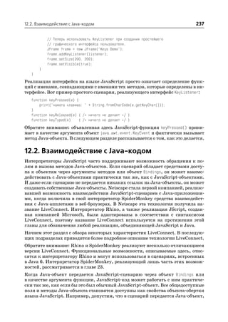 12.2. Взаимодействие с Java кодом                                          237


           // Теперь использовать KeyListener при создании простейшего
           // графического интерфейса пользователя.
           JFrame frame = new JFrame("Keys Demo");
           frame.addKeyListener(listener);
           frame.setSize(200, 200);
           frame.setVisible(true);
       }
   }
Реализация интерфейса на языке JavaScript просто означает определение функ
ций с именами, совпадающими с именами тех методов, которые определены в ин
терфейсе. Вот пример простого сценария, реализующего интерфейс KeyListener:
   function keyPressed(e) {
       print("нажата клавиша: " + String.fromCharCode(e.getKeyChar()));
   }
   function keyReleased(e) { /* ничего не делает */ }
   function keyTyped(e)     { /* ничего не делает */ }
Обратите внимание: объявленная здесь JavaScript функция keyPressed() прини
мает в качестве аргумента объект java.awt.event.KeyEvent и фактически вызывает
метод Java объекта. В следующем разделе рассказывается о том, как это делается.

12.2. Взаимодействие с Java кодом
Интерпретаторы JavaScript часто поддерживают возможность обращения к по
лям и вызова методов Java объектов. Если сценарий обладает средствами досту
па к объектам через аргументы методов или объект Bindings, он может взаимо
действовать с Java объектами практически так же, как с JavaScript объектами.
И даже если сценарию не передается никаких ссылок на Java объекты, он может
создавать собственные Java объекты. Netscape стала первой компанией, реализо
вавшей возможность взаимодействия JavaScript сценариев с Java приложения
ми, когда включила в свой интерпретатор SpiderMonkey средства взаимодейст
вия с Java апплетами в веб броузерах. В Netscape эта технология получила на
звание LiveConnect. Интерпретатор Rhino, а также реализация JScript, создан
ная компанией Microsoft, были адаптированы в соответствии с синтаксисом
LiveConnect, поэтому название LiveConnect используется на протяжении этой
главы для обозначения любой реализации, объединяющей JavaScript и Java.
Начнем этот раздел с обзора некоторых характеристик LiveConnect. В последую
щих подразделах приводится более подробное описание технологии LiveConnect.
Обратите внимание: Rhino и SpiderMonkey реализуют несколько отличающиеся
версии LiveConnect. Функциональные возможности, описываемые здесь, отно
сятся к интерпретатору Rhino и могут использоваться в сценариях, встроенных
в Java 6. Интерпретатор SpiderMonkey, реализующий лишь часть этих возмож
ностей, рассматривается в главе 23.
Когда Java объект передается JavaScript сценарию через объект Bindings или
в качестве аргумента функции, JavaScript код может работать с ним практиче
ски так же, как если бы это был обычный JavaScript объект. Все общедоступные
поля и методы Java объекта становятся доступны как свойства объекта обертки
языка JavaScript. Например, допустим, что в сценарий передается Java объект,
 