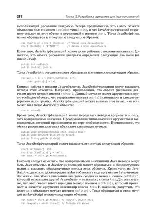 238                                 Глава 12. Разработка сценариев для Java приложений


выполняющий рисование диаграмм. Теперь предположим, что в этом объекте
объявлено поле с именем lineColor типа String, и что JavaScript сценарий сохра
няет ссылку на этот объект в переменной с именем chart. Тогда JavaScript код
может обращаться к этому полю следующим образом:
   var chartcolor = chart.lineColor; // Чтение поля Java объекта.
   chart.lineColor = "#ff00ff";      // Запись в поле Java объекта.
Более того, JavaScript сценарий может даже работать с полями массивами. До
пустим, что объект рисования диаграмм определяет следующие два поля (на
языке Java):
   public int numPoints;
   public double[] points;
Тогда JavaScript программа может обращаться к этим полям следующим образом:
   for(var i = 0; i < chart.numPoints; i++)
       chart.points[i] = i*i;
Помимо работы с полями Java объектов, JavaScript сценарии могут вызывать
методы этих объектов. Например, предположим, что объект рисования диа
грамм имеет метод с именем redraw(). Данный метод не имеет аргументов и про
сто сообщает объекту, что содержимое массива points[] изменилось и следует пе
рерисовать диаграмму. JavaScript сценарий может вызвать этот метод, как если
бы это был метод JavaScript объекта:
   chart.redraw();
Кроме того, JavaScript сценарий может передавать методам аргументы и полу
чать возвращаемые значения. Преобразование типов значений аргументов и воз
вращаемых значений производится по мере необходимости. Предположим, что
объект рисования диаграмм объявляет следующие методы:
   public void setDomain(double xmin, double xmax);
   public void setChartTitle(String title);
   public String getXAxisLabel();
Тогда JavaScript сценарий может вызывать эти методы следующим образом:
   chart.setDomain(0, 20);
   chart.setChartTitle("y = x*x");
   var label = chart.getXAxisLabel();
Наконец следует отметить, что возвращаемыми значениями Java методов могут
быть Java объекты, и JavaScript сценарий может обращаться к общедоступным
полям и вызывать общедоступные методы этих объектов. Кроме того, из Java
Script кода можно даже передавать Java объекты в виде аргументов Java методов.
Допустим, что объект рисования диаграмм содержит метод с именем getXAxis(),
который возвращает другой Java объект – экземпляр класса Axis. Допустим так
же, что этот объект имеет еще один метод с именем setYAxis(), который прини
мает в качестве аргумента экземпляр класса Axis. И наконец, допустим, что
класс Axis объявляет метод с именем setTitle(). Тогда обращаться к этим мето
дам из JavaScript можно следующим образом:
   var xaxis = chart.getXAxis(); // Получить объект Axis
   var newyaxis = xaxis.clone(); // Создать его копию
 