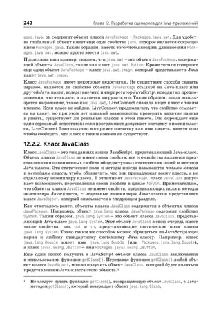 240                             Глава 12. Разработка сценариев для Java приложений


ages.java, он содержит объект класса JavaPackage – Packages.java.awt. Для удобст
ва глобальный объект имеет еще одно свойство java, которое является сокраще
нием Packages.java. Таким образом, вместо того чтобы вводить длинное имя Pack
ages.java.awt, можно просто ввести java.awt.
Продолжая наш пример, скажем, что java.awt – это объект JavaPackage, содержа
щий объекты JavaClass, такие как класс java.awt.Button. Кроме того он содержит
еще один объект JavaPackage – класс java.awt.image, который представляет в Java
пакет java.awt.image.
Класс JavaPackage имеет некоторые недостатки. Не существует способа сказать
заранее, является ли свойство объекта JavaPackage ссылкой на Java класс или
другой Java пакет, вследствие чего интерпретатор JavaScript исходит из предпо
ложения, что это класс, и пытается загрузить его. Таким образом, когда исполь
зуется выражение, такое как java.awt, LiveConnect сначала ищет класс с таким
именем. Если класс не найден, LiveConnect предполагает, что свойство ссылает
ся на пакет, но при этом нет никакой возможности проверить наличие пакета
и узнать, существуют ли реальные классы в этом пакете. Это порождает еще
один серьезный недостаток: если программист допускает опечатку в имени клас
са, LiveConnect благополучно воспримет опечатку как имя пакета, вместо того
чтобы сообщить, что класс с таким именем не существует.

12.2.2. Класс JavaClass
Класс JavaClass – это тип данных языка JavaScript, представляющий Java класс.
Объект класса JavaClass не имеет своих свойств: все его свойства являются пред
ставлениями одноименных свойств общедоступных статических полей и методов
Java класса. Эти статические поля и методы иногда называются полями класса
и методами класса, чтобы обозначить, что они принадлежат всему классу, а не
отдельному экземпляру класса. В отличие от JavaPackage, класс JavaClass допус
кает возможность перечисления своих свойств в цикле for/in. Примечательно,
что объекты класса JavaClass не имеют свойств, представляющих поля и методы
экземпляра Java класса, – отдельные экземпляры Java классов представляет
класс JavaObject, который описывается в следующем разделе.
Как отмечалось ранее, объекты класса JavaClass содержатся в объектах класса
JavaPackage. Например, объект java.lang класса JavaPackage содержит свойство
System. Таким образом, java.lang.System – это объект класса JavaClass, представ
ляющий Java класс java.lang.System. Этот объект JavaClass в свою очередь имеет
такие свойства, как out и in, представляющие статические поля класса
java.lang.System. Точно таким же способом можно обращаться из JavaScript сце
нария к любому стандартному системному Java классу. Например, класс
java.lang.Double имеет имя java.lang.Double (или Packages.java.lang.Double),
а класс javax.swing.JButton – имя Packages.javax.swing.JButton.
Еще один способ получить в JavaScript объект класса JavaClass заключается
в использовании функции getClass(). Передавая функции getClass() любой объ
ект класса JavaObject, можно получить объект JavaClass, который будет являться
представлением Java класса этого объекта.1

1   Не следует путать функцию getClass(), возвращающую объект JavaClass, с Java
    методом getClass(), который возвращает объект java.lang.Class.
 