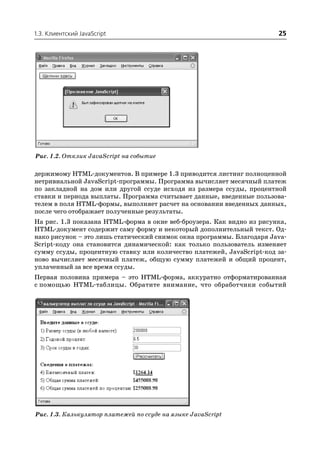 1.3. Клиентский JavaScript                                             25




Рис. 1.2. Отклик JavaScript на событие

держимому HTML документов. В примере 1.3 приводится листинг полноценной
нетривиальной JavaScript программы. Программа вычисляет месячный платеж
по закладной на дом или другой ссуде исходя из размера ссуды, процентной
ставки и периода выплаты. Программа считывает данные, введенные пользова
телем в поля HTML формы, выполняет расчет на основании введенных данных,
после чего отображает полученные результаты.
На рис. 1.3 показана HTML форма в окне веб броузера. Как видно из рисунка,
HTML документ содержит саму форму и некоторый дополнительный текст. Од
нако рисунок – это лишь статический снимок окна программы. Благодаря Java
Script коду она становится динамической: как только пользователь изменяет
сумму ссуды, процентную ставку или количество платежей, JavaScript код за
ново вычисляет месячный платеж, общую сумму платежей и общий процент,
уплаченный за все время ссуды.
Первая половина примера – это HTML форма, аккуратно отформатированная
с помощью HTML таблицы. Обратите внимание, что обработчики событий




Рис. 1.3. Калькулятор платежей по ссуде на языке JavaScript
 