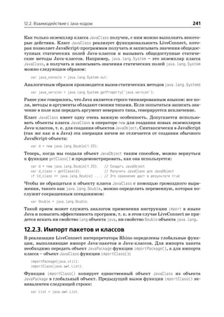 12.2. Взаимодействие с Java кодом                                                  241

Как только экземпляр класса JavaClass получен, с ним можно выполнять некото
рые действия. Класс JavaClass реализует функциональность LiveConnect, кото
рая позволяет JavaScript программам получать и записывать значения общедос
тупных статических полей Java классов и вызывать общедоступные статиче
ские методы Java классов. Например, java.lang.System – это экземпляр класса
JavaClass, а получать и записывать значения статических полей java.lang.System
можно следующим образом:
   var java_console = java.lang.System.out;
Аналогичным образом производится вызов статических методов java.lang.System:
   var java_version = java.lang.System.getProperty("java.version");
Ранее уже говорилось, что Java является строго типизированным языком: все по
ля, методы и аргументы обладают своими типами. Если попытаться записать зна
чение в поле или передать аргумент неверного типа, генерируется исключение.
Класс JavaClass имеет одну очень важную особенность. Допускается использо
вать объекты класса JavaClass в операторе new для создания новых экземпляров
Java классов, т. е. для создания объектов JavaObject. Синтаксически в JavaScript
(так же как и в Java) эта операция ничем не отличается от создания обычного
JavaScript объекта:
   var d = new java.lang.Double(1.23);
Теперь, когда мы создали объект JavaObject таким способом, можно вернуться
к функции getClass() и продемонстрировать, как она используется:
   var d = new java.lang.Double(1.23); // Создать JavaObject
   var d_class = getClass(d);            // Получить JavaClass для JavaObject
   if (d_class == java.lang.Double) ...; // Это сравнение даст в результате true
Чтобы не обращаться к объекту класса JavaClass с помощью громоздкого выра
жения, такого как java.lang.Double, можно определить переменную, которая по
служит сокращенным псевдонимом:
   var Double = java.lang.Double;
Такой прием может служить аналогом применения инструкции import в языке
Java и повысить эффективность программ, т. к. в этом случае LiveConnect не при
дется искать ни свойство lang объекта java, ни свойство Double объекта java.lang.

12.2.3. Импорт пакетов и классов
В реализации LiveConnect интерпретатора Rhino определены глобальные функ
ции, выполняющие импорт Java пакетов и Java классов. Для импорта пакета
необходимо передать объект JavaPackage функции importPackage(), а для импорта
класса – объект JavaClass функции importClass():
   importPackage(java.util);
   importClass(java.awt.List);
Функция importClass() копирует единственный объект JavaClass из объекта
JavaPackage в глобальный объект. Предыдущий вызов функции importClass() эк
вивалентен следующей строке:
   var List = java.awt.List;
 