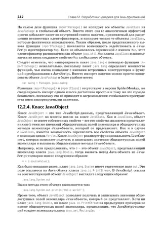 242                                    Глава 12. Разработка сценариев для Java приложений


На самом деле функция importPackage() не копирует все объекты JavaClass из
JavaPackage в глобальный объект. Вместо этого она (с аналогичным эффектом)
просто добавляет пакет во внутренний список пакетов, применяемый для разре
шения неизвестных идентификаторов, и копирует только те объекты JavaClass,
которые фактически используются. Таким образом, после представленного вы
зова функции importPackage() появляется возможность задействовать в Java
Script идентификатор Map. Если не объявлялось переменной с именем Map, этот
идентификатор распознается как объект java.util.Map класса JavaClass и записы
вается во вновь созданное свойство Map глобального объекта.
Следует отметить, что импортировать пакет java.lang с помощью функции im
portPackage() нежелательно, поскольку пакет java.lang определяет множество
функций, чьи имена совпадают с именами встроенных конструкторов и функ
ций преобразования в JavaScript. Вместо импорта пакетов можно просто скопи
ровать объект JavaPackage в более удобное место:
   var swing = Packages.javax.swing;
Функции importPackage() и importClass() отсутствуют в версии SpiderMonkey, но
смоделировать импорт одного класса достаточно просто и к тому же это гораздо
безопаснее, поскольку это не приводит к загромождению глобального простран
ства имен импортируемыми пакетами.

12.2.4. Класс JavaObject
Класс JavaObject – это тип JavaScript данных, представляющий Java объект.
Класс JavaObject во многом похож на класс JavaClass. Как и JavaClass, объект
JavaObject не имеет собственных свойств – все его свойства являются представле
ниями (с теми же именами) общедоступных полей экземпляра и общедоступных
методов экземпляра Java объекта, который он представляет. Как и в случае
с JavaClass, имеется возможность перечислить все свойства объекта JavaObject
с помощью цикла for/in. Класс JavaObject реализует функциональность LiveCon
nect, которая позволяет получать и записывать значения общедоступных полей
экземпляра и вызывать общедоступные методы Java объекта.
Например, если предположить, что d – это объект JavaObject, представляющий
экземпляр класса java.lang.Double, тогда вызвать метод Java объекта из Java
Script сценария можно следующим образом:
   n = d.doubleValue();
Как было показано ранее, класс java.lang.System имеет статическое поле out. Это
поле ссылается на Java объект класса java.io.PrintStream. В JavaScript ссылка
на соответствующий объект JavaObject выглядит следующим образом:
   java.lang.System.out
Вызов метода этого объекта выполняется так:
   java.lang.System.out.println("Hello world!");
Кроме того, объект JavaObject позволяет получать и записывать значения обще
доступных полей экземпляра Java объекта, который он представляет. Хотя ни
класс java.lang.Double, ни класс java.io.PrintStream из предыдущих примеров не
имеют общедоступных полей экземпляра, предположим, что JavaScript сцена
рий создает экземпляр класса java.awt.Rectangle:
 