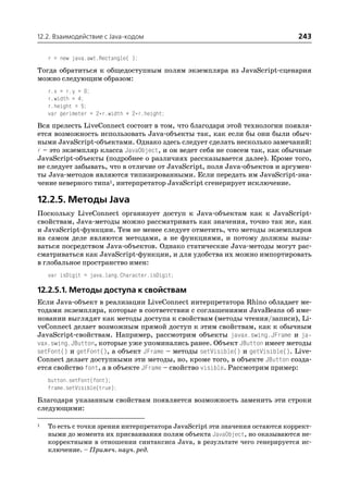 12.2. Взаимодействие с Java кодом                                             243

    r = new java.awt.Rectangle( );
Тогда обратиться к общедоступным полям экземпляра из JavaScript сценария
можно следующим образом:
    r.x = r.y = 0;
    r.width = 4;
    r.height = 5;
    var perimeter = 2*r.width + 2*r.height;
Вся прелесть LiveConnect состоит в том, что благодаря этой технологии появля
ется возможность использовать Java объекты так, как если бы они были обыч
ными JavaScript объектами. Однако здесь следует сделать несколько замечаний:
r – это экземпляр класса JavaObject, и он ведет себя не совсем так, как обычные
JavaScript объекты (подробнее о различиях рассказывается далее). Кроме того,
не следует забывать, что в отличие от JavaScript, поля Java объектов и аргумен
ты Java методов являются типизированными. Если передать им JavaScript зна
чение неверного типа1, интерпретатор JavaScript сгенерирует исключение.

12.2.5. Методы Java
Поскольку LiveConnect организует доступ к Java объектам как к JavaScript
свойствам, Java методы можно рассматривать как значения, точно так же, как
и JavaScript функции. Тем не менее следует отметить, что методы экземпляров
на самом деле являются методами, а не функциями, и потому должны вызы
ваться посредством Java объектов. Однако статические Java методы могут рас
сматриваться как JavaScript функции, и для удобства их можно импортировать
в глобальное пространство имен:
    var isDigit = java.lang.Character.isDigit;

12.2.5.1. Методы доступа к свойствам
Если Java объект в реализации LiveConnect интерпретатора Rhino обладает ме
тодами экземпляра, которые в соответствии с соглашениями JavaBeans об име
новании выглядят как методы доступа к свойствам (методы чтения/записи), Li
veConnect делает возможным прямой доступ к этим свойствам, как к обычным
JavaScript свойствам. Например, рассмотрим объекты javax.swing.JFrame и ja
vax.swing.JButton, которые уже упоминались ранее. Объект JButton имеет методы
setFont() и getFont(), а объект JFrame – методы setVisible() и getVisible(). Live
Connect делает доступными эти методы, но, кроме того, в объекте JButton созда
ется свойство font, а в объекте JFrame – свойство visible. Рассмотрим пример:
    button.setFont(font);
    frame.setVisible(true);
Благодаря указанным свойствам появляется возможность заменить эти строки
следующими:

1   То есть с точки зрения интерпретатора JavaScript эти значения остаются коррект
    ными до момента их присваивания полям объекта JavaObject, но оказываются не
    корректными в отношении синтаксиса Java, в результате чего генерируется ис
    ключение. – Примеч. науч. ред.
 