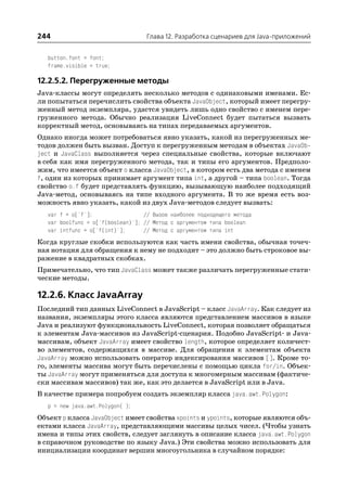 244                                 Глава 12. Разработка сценариев для Java приложений


   button.font = font;
   frame.visible = true;

12.2.5.2. Перегруженные методы
Java классы могут определять несколько методов с одинаковыми именами. Ес
ли попытаться перечислить свойства объекта JavaObject, который имеет перегру
женный метод экземпляра, удастся увидеть лишь одно свойство с именем пере
груженного метода. Обычно реализация LiveConnect будет пытаться вызвать
корректный метод, основываясь на типах передаваемых аргументов.
Однако иногда может потребоваться явно указать, какой из перегруженных ме
тодов должен быть вызван. Доступ к перегруженным методам в объектах JavaOb
ject и JavaClass выполняется через специальные свойства, которые включают
в себя как имя перегруженного метода, так и типы его аргументов. Предполо
жим, что имеется объект о класса JavaObject, в котором есть два метода с именем
f, один из которых принимает аргумент типа int, а другой – типа boolean. Тогда
свойство o.f будет представлять функцию, вызывающую наиболее подходящий
Java метод, основываясь на типе входного аргумента. В то же время есть воз
можность явно указать, какой из двух Java методов следует вызвать:
   var f = o['f'];                 // Вызов наиболее подходящего метода
   var boolfunc = o['f(boolean)']; // Метод с аргументом типа boolean
   var intfunc = o['f(int)'];      // Метод с аргументом типа int
Когда круглые скобки используются как часть имени свойства, обычная точеч
ная нотация для обращения к нему не подходит – это должно быть строковое вы
ражение в квадратных скобках.
Примечательно, что тип JavaClass может также различать перегруженные стати
ческие методы.

12.2.6. Класс JavaArray
Последний тип данных LiveConnect в JavaScript – класс JavaArray. Как следует из
названия, экземпляры этого класса являются представлением массивов в языке
Java и реализуют функциональность LiveConnect, которая позволяет обращаться
к элементам Java массивов из JavaScript сценария. Подобно JavaScript и Java
массивам, объект JavaArray имеет свойство length, которое определяет количест
во элементов, содержащихся в массиве. Для обращения к элементам объекта
JavaArray можно использовать оператор индексирования массивов []. Кроме то
го, элементы массива могут быть перечислены с помощью цикла for/in. Объек
ты JavaArray могут применяться для доступа к многомерным массивам (фактиче
ски массивам массивов) так же, как это делается в JavaScript или в Java.
В качестве примера попробуем создать экземпляр класса java.awt.Polygon:
   p = new java.awt.Polygon( );
Объект p класса JavaObject имеет свойства xpoints и ypoints, которые являются объ
ектами класса JavaArray, представляющими массивы целых чисел. (Чтобы узнать
имена и типы этих свойств, следует заглянуть в описание класса java.awt.Polygon
в справочном руководстве по языку Java.) Эти свойства можно использовать для
инициализации координат вершин многоугольника в случайном порядке:
 