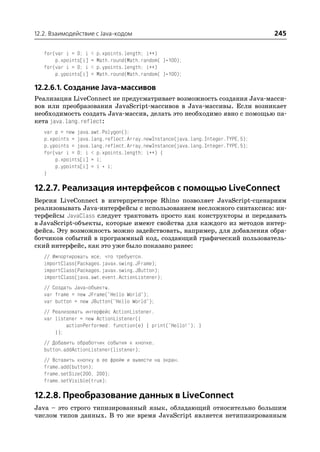 12.2. Взаимодействие с Java кодом                                               245

   for(var i = 0; i   <   p.xpoints.length; i++)
       p.xpoints[i]   =   Math.round(Math.random( )*100);
   for(var i = 0; i   <   p.ypoints.length; i++)
       p.ypoints[i]   =   Math.round(Math.random( )*100);

12.2.6.1. Создание Java массивов
Реализация LiveConnect не предусматривает возможность создания Java масси
вов или преобразования JavaScript массивов в Java массивы. Если возникает
необходимость создать Java массив, делать это необходимо явно с помощью па
кета java.lang.reflect:
   var p = new java.awt.Polygon();
   p.xpoints = java.lang.reflect.Array.newInstance(java.lang.Integer.TYPE,5);
   p.ypoints = java.lang.reflect.Array.newInstance(java.lang.Integer.TYPE,5);
   for(var i = 0; i < p.xpoints.length; i++) {
       p.xpoints[i] = i;
       p.ypoints[i] = i * i;
   }

12.2.7. Реализация интерфейсов с помощью LiveConnect
Версия LiveConnect в интерпретаторе Rhino позволяет JavaScript сценариям
реализовывать Java интерфейсы с использованием несложного синтаксиса: ин
терфейсы JavaClass следует трактовать просто как конструкторы и передавать
в JavaScript объекты, которые имеют свойства для каждого из методов интер
фейса. Эту возможность можно задействовать, например, для добавления обра
ботчиков событий в программный код, создающий графический пользователь
ский интерфейс, как это уже было показано ранее:
   // Импортировать все, что требуется.
   importClass(Packages.javax.swing.JFrame);
   importClass(Packages.javax.swing.JButton);
   importClass(java.awt.event.ActionListener);
   // Создать Java объекты.
   var frame = new JFrame("Hello World");
   var button = new JButton("Hello World");
   // Реализовать интерфейс ActionListener.
   var listener = new ActionListener({
           actionPerformed: function(e) { print("Hello!"); }
       });
   // Добавить обработчик события к кнопке.
   button.addActionListener(listener);
   // Вставить кнопку в ее фрейм и вывести на экран.
   frame.add(button);
   frame.setSize(200, 200);
   frame.setVisible(true);

12.2.8. Преобразование данных в LiveConnect
Java – это строго типизированный язык, обладающий относительно большим
числом типов данных. В то же время JavaScript является нетипизированным
 