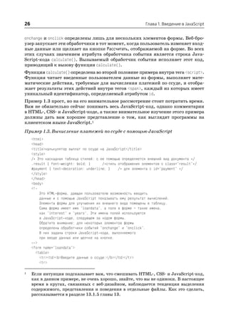 26                                                             Глава 1. Введение в JavaScript


onchange и onclick определены лишь для нескольких элементов формы. Веб бро
узер запускает эти обработчики в тот момент, когда пользователь изменяет вход
ные данные или щелкает на кнопке Рассчитать, отображаемой на форме. Во всех
этих случаях значением атрибута обработчика события является строка Java
Script кода calculate(). Вызываемый обработчик события исполняет этот код,
приводящий к вызову функции calculate().
Функция calculate() определена во второй половине примера внутри тега <script>.
Функция читает введенные пользователем данные из формы, выполняет мате
матические действия, требуемые для вычисления платежей по ссуде, и отобра
жает результаты этих действий внутри тегов <span>, каждый из которых имеет
уникальный идентификатор, определяемый атрибутом id.
Пример 1.3 прост, но на его внимательное рассмотрение стоит потратить время.
Вам не обязательно сейчас понимать весь JavaScript код, однако комментарии
в HTML , CSS и JavaScript коде, а также внимательное изучение этого примера
должны дать вам хорошее представление о том, как выглядят программы на
клиентском языке JavaScript.1
Пример 1.3. Вычисление платежей по ссуде с помощью JavaScript
     <html>
     <head>
     <title>калькулятор выплат по ссуде на JavaScript</title>
     <style>
     /* Это каскадная таблица стилей: с ее помощью определяется внешний вид документа */
     .result { font weight: bold; }      /*стиль отображения элементов с class="result"*/
     #payment { text decoration: underline; }    /* для элемента с id="payment" */
     </style>
     </head>
     <body>
     <!—
         Это HTML форма, дающая пользователю возможность вводить
         данные и с помощью JavaScript показывать ему результат вычислений.
         Элементы формы для улучшения их внешнего вида помещены в таблицу.
         Сама форма имеет имя "loandata", а поля в форме – такие имена,
         как "interest" и "years". Эти имена полей используются
         в JavaScript коде, следующем за кодом формы.
         Обратите внимание: для некоторых элементов формы
         определены обработчики событий "onchange" и "onclick".
         В них заданы строки JavaScript кода, выполняемого
         при вводе данных или щелчке на кнопке.
       >
     <form name="loandata">
       <table>
         <tr><td><b>Введите данные о ссуде:</b></td></tr>
         <tr>

1    Если интуиция подсказывает вам, что смешивать HTML , CSS и JavaScript код,
     как в данном примере, не очень хорошо, знайте, что вы не одиноки. В настоящее
     время в кругах, связанных с веб дизайном, наблюдается тенденция выделения
     содержимого, представления и поведения в отдельные файлы. Как это сделать,
     рассказывается в разделе 13.1.5 главы 13.
 