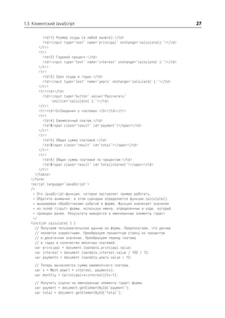 1.3. Клиентский JavaScript                                                        27

          <td>1) Размер ссуды (в любой валюте):</td>
          <td><input type="text" name="principal" onchange="calculate();"></td>
        </tr>
        <tr>
          <td>2) Годовой процент:</td>
          <td><input type="text" name="interest" onchange="calculate( );"></td>
        </tr>
        <tr>
          <td>3) Срок ссуды в годах:</td>
          <td><input type="text" name="years" onchange="calculate( );"></td>
        </tr>
        <tr><td></td>
          <td><input type="button" value="Рассчитать"
               onclick="calculate( );"></td>
        </tr>
        <tr><td><b>Сведения о платежах:</b></td></tr>
        <tr>
          <td>4) Ежемесячный платеж:</td>
          <td>$<span class="result" id="payment"></span></td>
        </tr>
        <tr>
          <td>5) Общая сумма платежей:</td>
          <td>$<span class="result" id="total"></span></td>
        </tr>
        <tr>
          <td>6) Общая сумма платежей по процентам:</td>
          <td>$<span class="result" id="totalinterest"></span></td>
        </tr>
      </table>
   </form>
   <script language="JavaScript">
   /*
    * Это JavaScript функция, которая заставляет пример работать.
    * Обратите внимание: в этом сценарии определяется функция calculate(),
    * вызываемая обработчиками событий в форме. Функция извлекает значения
    * из полей <input> формы, используя имена, определенные в коде, который
    * приведен ранее. Результаты выводятся в именованные элементы <span>
    */
   function calculate( ) {
      // Получаем пользовательские данные из формы. Предполагаем, что данные
      // являются корректными. Преобразуем процентную ставку из процентов
      // в десятичное значение. Преобразуем период платежа
      // в годах в количество месячных платежей.
      var principal = document.loandata.principal.value;
      var interest = document.loandata.interest.value / 100 / 12;
      var payments = document.loandata.years.value * 12;
     // Теперь вычисляется сумма ежемесячного платежа.
     var x = Math.pow(1 + interest, payments);
     var monthly = (principal*x*interest)/(x 1);
     // Получить ссылки на именованные элементы <span> формы.
     var payment = document.getElementById("payment");
     var total = document.getElementById("total");
 
