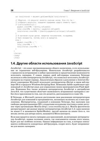 28                                                            Глава 1. Введение в JavaScript


      var totalinterest = document.getElementById("totalinterest");
      // Убедиться, что результат является конечным числом. Если это так –
      // отобразить результаты, определив содержимое каждого элемента <span>.
      if (isFinite(monthly)) {
        payment.innerHTML = monthly.toFixed(2);
        total.innerHTML = (monthly * payments).toFixed(2);
        totalinterest.innerHTML = ((monthly*payments) principal).toFixed(2);
      }
      // В противном случае данные, введенные пользователем, по видимому
      // были некорректны, поэтому ничего не выводится.
      else {
        payment.innerHTML = "";
        total.innerHTML = "";
        totalinterest.innerHTML = "";
      }
     }
     </script>
     </body>
     </html>


1.4. Другие области использования JavaScript
JavaScript – это язык программирования общего назначения, и его использова
ние не ограничено веб броузерами. Изначально JavaScript разрабатывался
с прицелом на встраивание в любые приложения и предоставление возможности
исполнять сценарии. С самых первых дней веб серверы компании Netscape
включали в себя интерпретатор JavaScript, что позволяло исполнять JavaScript
сценарии на стороне сервера. Аналогичным образом в дополнение к Internet Ex
plorer корпорация Microsoft использует интерпретатор JScript в своем веб сер
вере IIS и в продукте Windows Scripting Host. Компания Adobe задействует про
изводный от JavaScript язык для управления своим проигрывателем Flash фай
лов. Компания Sun также встроила интерпретатор JavaScript в дистрибутив
Java 6.0, что существенно облегчает возможность встраивания сценариев в лю
бое Java приложение (о том, как это делается, рассказывается в главе 12).
И Netscape, и Microsoft сделали доступными свои реализации интерпретаторов
JavaScript для компаний и программистов, желающих включить их в свои при
ложения. Интерпретатор, созданный в компании Netscape, был выпущен как
свободно распространяемое ПО с открытыми исходными текстами и ныне досту
пен через организацию Mozilla (http://www.mozilla.org/js/). Mozilla фактически
распространяет две разные версии интерпретатора JavaScript 1.5: один написан
на языке C и называется SpiderMonkey, другой написан на языке Java и, что
весьма лестно для автора книги, называется Rhino (носорог).
Если вам придется писать сценарии для приложений, включающих интерпрета
тор JavaScript, первая половина книги, где описываются основы этого языка,
будет для вас особенно полезна. Однако информация из глав, в которых описы
ваются особенности конкретных веб броузеров, скорее всего, будет непримени
ма для ваших сценариев.
 
