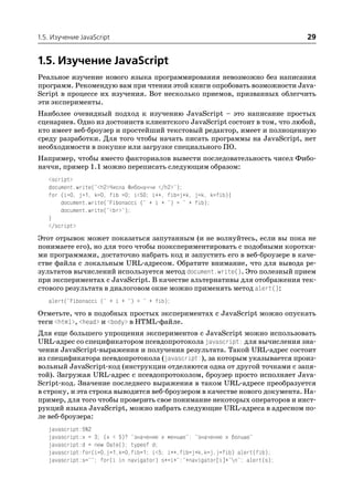 1.5. Изучение JavaScript                                                        29


1.5. Изучение JavaScript
Реальное изучение нового языка программирования невозможно без написания
программ. Рекомендую вам при чтении этой книги опробовать возможности Java
Script в процессе их изучения. Вот несколько приемов, призванных облегчить
эти эксперименты.
Наиболее очевидный подход к изучению JavaScript – это написание простых
сценариев. Одно из достоинств клиентского JavaScript состоит в том, что любой,
кто имеет веб броузер и простейший текстовый редактор, имеет и полноценную
среду разработки. Для того чтобы начать писать программы на JavaScript, нет
необходимости в покупке или загрузке специального ПО.
Например, чтобы вместо факториалов вывести последовательность чисел Фибо
наччи, пример 1.1 можно переписать следующим образом:
   <script>
   document.write("<h2>Числа Фибоначчи </h2>");
   for (i=0, j=1, k=0, fib =0; i<50; i++, fib=j+k, j=k, k=fib){
       document.write("Fibonacci (" + i + ") = " + fib);
       document.write("<br>");
   }
   </script>
Этот отрывок может показаться запутанным (и не волнуйтесь, если вы пока не
понимаете его), но для того чтобы поэкспериментировать с подобными коротки
ми программами, достаточно набрать код и запустить его в веб броузере в каче
стве файла с локальным URL адресом. Обратите внимание, что для вывода ре
зультатов вычислений используется метод document.write(). Это полезный прием
при экспериментах с JavaScript. В качестве альтернативы для отображения тек
стового результата в диалоговом окне можно применять метод alert():
   alert("Fibonacci (" + i + ") = " + fib);
Отметьте, что в подобных простых экспериментах с JavaScript можно опускать
теги <html>, <head> и <body> в HTML файле.
Для еще большего упрощения экспериментов с JavaScript можно использовать
URL адрес со спецификатором псевдопротокола javascript: для вычисления зна
чения JavaScript выражения и получения результата. Такой URL адрес состоит
из спецификатора псевдопротокола (javascript:), за которым указывается произ
вольный JavaScript код (инструкции отделяются одна от другой точками с запя
той). Загружая URL адрес с псевдопротоколом, броузер просто исполняет Java
Script код. Значение последнего выражения в таком URL адресе преобразуется
в строку, и эта строка выводится веб броузером в качестве нового документа. На
пример, для того чтобы проверить свое понимание некоторых операторов и инст
рукций языка JavaScript, можно набрать следующие URL адреса в адресном по
ле веб броузера:
   javascript:5%2
   javascript:x = 3; (x < 5)? "значение x меньше": "значение x больше"
   javascript:d = new Date(); typeof d;
   javascript:for(i=0,j=1,k=0,fib=1; i<5; i++,fib=j+k,k=j,j=fib) alert(fib);
   javascript:s=""; for(i in navigator) s+=i+":"+navigator[i]+"n"; alert(s);
 
