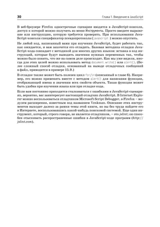 30                                                   Глава 1. Введение в JavaScript


В веб броузере Firefox однострочные сценарии вводятся в JavaScript консоли,
доступ к которой можно получить из меню Инструменты. Просто введите выраже
ние или инструкцию, которую требуется проверить. При использовании Java
Script консоли спецификатор псевдопротокола (javascript:) можно опустить.
Не любой код, написанный вами при изучении JavaScript, будет работать так,
как ожидается, и вам захочется его отладить. Базовая методика отладки Java
Script кода совпадает с методикой для многих других языков: вставка в код ин
струкций, которые будут выводить значения нужных переменных так, чтобы
можно было понять, что же на самом деле происходит. Как мы уже видели, ино
гда для этих целей можно использовать метод document.write() или alert(). (Бо
лее сложный способ отладки, основанный на выводе отладочных сообщений
в файл, приводится в примере 15.9.)
В отладке также может быть полезен цикл for/in (описанный в главе 6). Напри
мер, его можно применять вместе с методом alert() для написания функции,
отображающей имена и значения всех свойств объекта. Такая функция может
быть удобна при изучении языка или при отладке кода.
Если вам постоянно приходится сталкиваться с ошибками в JavaScript сценари
ях, вероятно, вас заинтересует настоящий отладчик JavaScript. В Internet Explo
rer можно воспользоваться отладчиком Microsoft Script Debugger, в Firefox – мо
дулем расширения, известным под названием Venkman. Описание этих инстру
ментов выходит далеко за рамки темы этой книги, но вы без труда найдете его
в Интернете, воспользовавшись какой нибудь поисковой системой. Еще один ин
струмент, который, строго говоря, не является отладчиком, – это jslint; он спосо
бен отыскивать распространенные ошибки в JavaScript коде программ (http://
jslint.com).
 