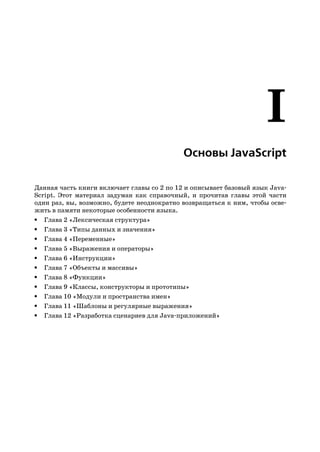Основы JavaScript

Данная часть книги включает главы со 2 по 12 и описывает базовый язык Java
Script. Этот материал задуман как справочный, и прочитав главы этой части
один раз, вы, возможно, будете неоднократно возвращаться к ним, чтобы осве
жить в памяти некоторые особенности языка.
• Глава 2 «Лексическая структура»
• Глава 3 «Типы данных и значения»
• Глава 4 «Переменные»
• Глава 5 «Выражения и операторы»
• Глава 6 «Инструкции»
• Глава 7 «Объекты и массивы»
• Глава 8 «Функции»
• Глава 9 «Классы, конструкторы и прототипы»
• Глава 10 «Модули и пространства имен»
• Глава 11 «Шаблоны и регулярные выражения»
• Глава 12 «Разработка сценариев для Java приложений»
 