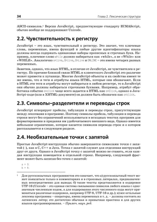 34                                                    Глава 2. Лексическая структура


ASCII символов.1 Версии JavaScript, предшествующие стандарту ECMAScript,
обычно вообще не поддерживают Unicode.

2.2. Чувствительность к регистру
JavaScript – это язык, чувствительный к регистру. Это значит, что ключевые
слова, переменные, имена функций и любые другие идентификаторы языка
должны всегда содержать одинаковые наборы прописных и строчных букв. На
пример, ключевое слово while должно набираться как «while», а не «While» или
«WHILE». Аналогично online, Online, OnLine и ONLINE – это имена четырех разных
переменных.
Заметим, однако, что язык HTML, в отличие от JavaScript, не чувствителен к ре
гистру. По причине близкой связи HTML и клиентского JavaScript это различие
может привести к путанице. Многие JavaScript объекты и их свойства имеют те
же имена, что и теги и атрибуты языка HTML, которые они обозначают. Если
в HTML эти теги и атрибуты могут набираться в любом регистре, то в JavaScript
они обычно должны набираться строчными буквами. Например, атрибут обра
ботчика события onclick чаще всего задается в HTML как onClick, однако в Java
Script коде (или в XHTML документе) он должен быть обозначен как onclick.

2.3. Символы разделители и переводы строк
JavaScript игнорирует пробелы, табуляции и переводы строк, присутствующие
между лексемами в программе. Поэтому символы пробела, табуляции и перевода
строки могут без ограничений использоваться в исходных текстах программ для
форматирования и придания им удобочитаемого внешнего вида. Однако имеется
небольшое ограничение, которое касается символов перевода строк и о котором
рассказывается в следующем разделе.

2.4. Необязательные точки с запятой
Простые JavaScript инструкции обычно завершаются символами точки с запя
той (;), как в C, C++ и Java. Точка с запятой служит для отделения инструкций
друг от друга. Однако в JavaScript точку с запятой можно не ставить, если каж
дая инструкция помещается в отдельной строке. Например, следующий фраг
мент может быть записан без точек с запятой:
     a = 3;
     b = 4;

1    Для русскоязычных программистов это означает, что а) русскоязычный текст мо
     жет появляться только в комментариях и в строковых литералах, предназначен
     ных непосредственно для вывода; б) такие тексты представляются в кодировке
     UTF 16 (Unicode – это единая система связывания символов любого языка с одно
     значным численным кодом, а для кодирования этого численного кода могут при
     меняться различные кодировки, например UTF 8, UTF 16 и др.); в) все остальные
     лексемы программы – операторы, имена переменных и т. д. – должны состоять из
     латинских литер; это достаточно обычная и привычная практика и для других
     языков программирования. – Примеч. науч. ред.
 