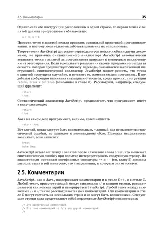 2.5. Комментарии                                                           35

Однако если обе инструкции расположены в одной строке, то первая точка с за
пятой должна присутствовать обязательно:
   a = 3; b = 4;
Пропуск точек с запятой нельзя признать правильной практикой программиро
вания, и поэтому желательно выработать привычку их использовать.
Теоретически JavaScript допускает переводы строк между любыми двумя лексе
мами, но привычка синтаксического анализатора JavaScript автоматически
вставлять точки с запятой за программиста приводит к некоторым исключени
ям из этого правила. Если в результате разделения строки программного кода та
ее часть, которая предшествует символу перевода, оказывается законченной ин
струкцией, синтаксический анализатор JavaScript может решить, что точка
с запятой пропущена случайно, и вставить ее, изменив смысл программы. К по
добным требующим внимания ситуациям относятся, среди прочих, инструкции
return, break и continue (описанные в главе 6). Рассмотрим, например, следую
щий фрагмент:
   return
   true;
Синтаксический анализатор JavaScript предполагает, что программист имеет
в виду следующее:
   return;
   true;
Хотя на самом деле программист, видимо, хотел написать
   return true;
Вот случай, когда следует быть внимательным, – данный код не вызовет синтак
сической ошибки, но приведет к неочевидному сбою. Похожая неприятность
возникает, если написать:
   break
   outerloop;
JavaScript вставляет точку с запятой после ключевого слова break, что вызывает
синтаксическую ошибку при попытке интерпретировать следующую строку. По
аналогичным причинам постфиксные операторы ++ и          (см. главу 5) должны
располагаться в той же строке, что и выражения, к которым они относятся.

2.5. Комментарии
JavaScript, как и Java, поддерживает комментарии и в стиле C++, и в стиле C.
Любой текст, присутствующий между символами // и концом строки, рассмат
ривается как комментарий и игнорируется JavaScript. Любой текст между сим
волами /* и */ также рассматривается как комментарий. Эти комментарии в сти
ле C могут состоять из нескольких строк и не могут быть вложенными. Следую
щие строки кода представляют собой корректные JavaScript комментарии:
   // Это однострочный комментарий.
   /* Это тоже комментарий */ // а это другой комментарий.
   /*
 