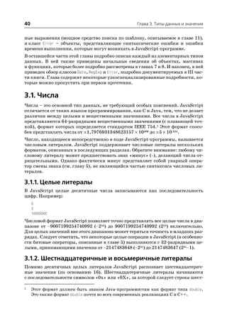 40                                               Глава 3. Типы данных и значения


ные выражения (мощное средство поиска по шаблону, описываемое в главе 11),
и класс Error – объекты, представляющие синтаксические ошибки и ошибки
времени выполнения, которые могут возникать в JavaScript программе.
В оставшейся части этой главы подробно описан каждый из элементарных типов
данных. В ней также приведены начальные сведения об объектах, массивах
и функциях, которые более подробно рассмотрены в главах 7 и 8. И наконец, в ней
приведен обзор классов Date, RegExp и Error, подробно документируемых в III час
ти книги. Глава содержит некоторые узкоспециализированные подробности, ко
торые можно пропустить при первом прочтении.

3.1. Числа
Числа – это основной тип данных, не требующий особых пояснений. JavaScript
отличается от таких языков программирования, как C и Java, тем, что не делает
различия между целыми и вещественными значениями. Все числа в JavaScript
представляются 64 разрядными вещественными значениями (с плавающей точ
кой), формат которых определяется стандартом IEEE 754.1 Этот формат спосо
бен представлять числа от ±1,7976931348623157 × 10308 до ±5 × 10 324.
Число, находящееся непосредственно в коде JavaScript программы, называется
числовым литералом. JavaScript поддерживает числовые литералы нескольких
форматов, описанных в последующих разделах. Обратите внимание: любому чи
словому литералу может предшествовать знак «минус» ( ), делающий числа от
рицательными. Однако фактически минус представляет собой унарный опера
тор смены знака (см. главу 5), не являющийся частью синтаксиса числовых ли
тералов.

3.1.1. Целые литералы
В JavaScript целые десятичные числа записываются как последовательность
цифр. Например:
     0
     3
     10000000
Числовой формат JavaScript позволяет точно представлять все целые числа в диа
пазоне от –9007199254740992 (–253) до 9007199254740992 (253) включительно.
Для целых значений вне этого диапазона может теряться точность в младших раз
рядах. Следует отметить, что некоторые целые операции в JavaScript (в особенно
сти битовые операторы, описанные в главе 5) выполняются с 32 разрядными це
лыми, принимающими значения от –2147483648 (–231) до 2147483647 (231–1).

3.1.2. Шестнадцатеричные и восьмеричные литералы
Помимо десятичных целых литералов JavaScript распознает шестнадцатерич
ные значения (по основанию 16). Шестнадцатеричные литералы начинаются
с последовательности символов «0x» или «0X», за которой следует строка шест

1    Этот формат должен быть знаком Java программистам как формат типа double.
     Это также формат double почти во всех современных реализациях C и C++.
 