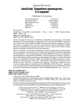 Дэвид Флэнаган
                 JavaScript. Подробное руководство,
                              5 е издание
                                   Перевод А. Киселева
                        Главный редактор                        А. Галунов
                        Зав. редакцией                        Н. Макарова
                        Научный редактор                       О. Цилюрик
                        Редактор                                 А. Жданов
                        Корректор                                 С. Минин
                        Верстка                                   Д. Орлова
     Флэнаган Д.
     JavaScript. Подробное руководство. – Пер. с англ. – СПб: Символ Плюс,
     2008. – 992 с., ил.
     ISBN 10: 5 93286 103 7
     ISBN 13: 978 5 93286 103 5
     Пятое издание бестселлера «JavaScript. Подробное руководство» полностью
     обновлено. Рассматриваются взаимодействие с протоколом HTTP и примене
     ние технологии Ajax, обработка XML документов, создание графики на сторо
     не клиента с помощью тега <canvas>, пространства имен в JavaScript, необхо
     димые для разработки сложных программ, классы, замыкания, Flash и встра
     ивание сценариев JavaScript в Java приложения.
     Часть I знакомит с основами JavaScript. В части II описывается среда разра
     ботки сценариев, предоставляемая веб броузерами. Многочисленные примеры
     демонстрируют, как генерировать оглавление HTML документа, отображать
     анимированные изображения DHTML, автоматизировать проверку правиль
     ности заполнения форм, создавать всплывающие подсказки с использованием
     Ajax, как применять XPath и XSLT для обработки XML документов, загру
     женных с помощью Ajax. Часть III – обширный справочник по базовому Java
     Script (классы, объекты, конструкторы, методы, функции, свойства и кон
     станты, определенные в JavaScript 1.5 и ECMAScript v3). Часть IV – справоч
     ник по клиентскому JavaScript (API веб броузеров, стандарт DOM API Level 2
     и недавно появившиеся стандарты: объект XMLHttpRequest и тег <canvas>).

ISBN 10: 5 93286 103 7
ISBN 13: 978 5 93286 103 5
ISBN 0 596 10199 6 (англ)
     © Издательство Символ Плюс, 2008
     Authorized translation of the English edition © 2006 O’Reilly Media, Inc. This trans
     lation is published and sold by permission of O’Reilly Media, Inc., the owner of all
     rights to publish and sell the same.
     Все права на данное издание защищены Законодательством РФ, включая право на полное или час
     тичное воспроизведение в любой форме. Все товарные знаки или зарегистрированные товарные зна
     ки, упоминаемые в настоящем издании, являются собственностью соответствующих фирм.

             Издательство «Символ Плюс». 199034, Санкт Петербург, 16 линия, 7,
            тел. (812) 324 5353, www.symbol.ru. Лицензия ЛП N 000054 от 25.12.98.
                 Налоговая льгота – общероссийский классификатор продукции
                          ОК 005 93, том 2; 953000 – книги и брошюры.
          Подписано в печать 14.02.2008. Формат 70×1001/16 . Печать офсетная.
                       Объем 62 печ. л. Тираж 2000 экз. Заказ N
               Отпечатано с готовых диапозитивов в ГУП «Типография «Наука»
                            199034, Санкт Петербург, 9 линия, 12.
 