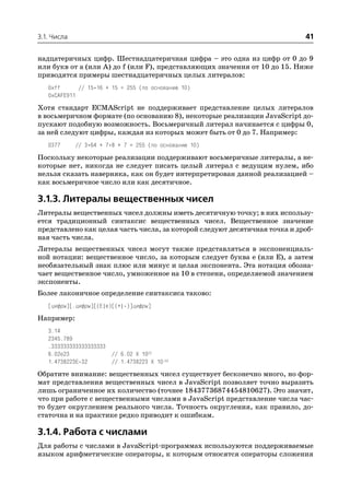 3.1. Числа                                                                 41

надцатеричных цифр. Шестнадцатеричная цифра – это одна из цифр от 0 до 9
или букв от a (или A) до f (или F), представляющих значения от 10 до 15. Ниже
приводятся примеры шестнадцатеричных целых литералов:
   0xff      // 15*16 + 15 = 255 (по основанию 10)
   0xCAFE911
Хотя стандарт ECMAScript не поддерживает представление целых литералов
в восьмеричном формате (по основанию 8), некоторые реализации JavaScript до
пускают подобную возможность. Восьмеричный литерал начинается с цифры 0,
за ней следуют цифры, каждая из которых может быть от 0 до 7. Например:
   0377      // 3*64 + 7*8 + 7 = 255 (по основанию 10)

Поскольку некоторые реализации поддерживают восьмеричные литералы, а не
которые нет, никогда не следует писать целый литерал с ведущим нулем, ибо
нельзя сказать наверняка, как он будет интерпретирован данной реализацией –
как восьмеричное число или как десятичное.

3.1.3. Литералы вещественных чисел
Литералы вещественных чисел должны иметь десятичную точку; в них использу
ется традиционный синтаксис вещественных чисел. Вещественное значение
представлено как целая часть числа, за которой следуют десятичная точка и дроб
ная часть числа.
Литералы вещественных чисел могут также представляться в экспоненциаль
ной нотации: вещественное число, за которым следует буква e (или E), а затем
необязательный знак плюс или минус и целая экспонента. Эта нотация обозна
чает вещественное число, умноженное на 10 в степени, определяемой значением
экспоненты.
Более лаконичное определение синтаксиса таково:
   [цифры][.цифры][(E|e)[(+| )]цифры]
Например:
   3.14
   2345.789
   .333333333333333333
   6.02e23             // 6.02 X 1023
   1.4738223E 32       // 1.4738223 X 10 32
Обратите внимание: вещественных чисел существует бесконечно много, но фор
мат представления вещественных чисел в JavaScript позволяет точно выразить
лишь ограниченное их количество (точнее 18437736874454810627). Это значит,
что при работе с вещественными числами в JavaScript представление числа час
то будет округлением реального числа. Точность округления, как правило, до
статочна и на практике редко приводит к ошибкам.

3.1.4. Работа с числами
Для работы с числами в JavaScript программах используются поддерживаемые
языком арифметические операторы, к которым относятся операторы сложения
 