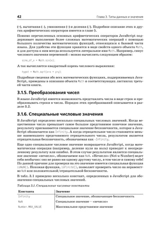 42                                                       Глава 3. Типы данных и значения


(+), вычитания ( ), умножения (*) и деления (/). Подробное описание этих и дру
гих арифметических операторов имеется в главе 5.
Помимо перечисленных основных арифметических операторов JavaScript под
держивает выполнение более сложных математических операций с помощью
большого количества математических функций, относящихся к базовой части
языка. Для удобства эти функции хранятся в виде свойств одного объекта Math,
и для доступа к ним всегда используется литеральное имя Math. Например, синус
числового значения переменной x можно вычислить следующим образом:
     sine_of_x = Math.sin(x);
А так вычисляется квадратный корень числового выражения:
     hypot = Math.sqrt(x*x + y*y);
Подробные сведения обо всех математических функциях, поддерживаемых Java
Script, приведены в описании объекта Math и соответствующих листингах треть
ей части книги.

3.1.5. Преобразования чисел
В языке JavaScript имеется возможность представлять числа в виде строк и пре
образовывать строки в числа. Порядок этих преобразований описывается в раз
деле 3.2.

3.1.6. Специальные числовые значения
В JavaScript определено несколько специальных числовых значений. Когда ве
щественное число превышает самое большое представимое конечное значение,
результату присваивается специальное значение бесконечности, которое в Java
Script обозначается как Infinity. А когда отрицательное число становится мень
ше наименьшего представимого отрицательного числа, результатом является
отрицательная бесконечность, обозначаемая как Infinity.
Еще одно специальное числовое значение возвращается JavaScript, когда мате
матическая операция (например, деление нуля на ноль) приводит к неопреде
ленному результату или ошибке. В этом случае результатом является специаль
ное значение «нечисло», обозначаемое как NaN. «Нечисло» (Not a Number) ведет
себя необычно: оно не равно ни одному другому числу, в том числе и самому себе!
По данной причине для проверки на это значение имеется специальная функция
isNaN(). Похожая функция, isFinite(), позволяет проверить число на неравенст
во NaN или положительной/отрицательной бесконечности.
В табл. 3.1 приведено несколько констант, определенных в JavaScript для обо
значения специальных числовых значений.
Таблица 3.1. Специальные числовые константы
Константа                       Значение
Infinity                        Специальное значение, обозначающее бесконечность
NaN                             Специальное значение – «нечисло»
Number.MAX_VALUE                Максимальное представимое значение
 