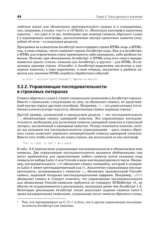 44                                                         Глава 3. Типы данных и значения


лийском языке для обозначения притяжательного падежа и в сокращениях,
как, например, в словах «can't» и «O'Reilly's». Поскольку апостроф и одиночная
кавычка – это одно и то же, необходимо при помощи символа обратного слэша
() экранировать апострофы, расположенные внутри одиночных кавычек (под
робнее об этом – в следующем разделе).
Программы на клиентском JavaScript часто содержат строки HTML кода, а HTML
код, в свою очередь, часто содержит строки JavaScript кода. Как и в JavaScript,
в HTML для ограничения строк применяются либо одинарные, либо двойные ка
вычки. Поэтому при объединении JavaScript и HTML кода есть смысл придер
живаться одного «стиля» кавычек для JavaScript, а другого – для HTML. В сле
дующем примере строка «Спасибо» в JavaScript выражении заключена в оди
нарные кавычки, а само выражение, в свою очередь, заключено в двойные ка
вычки как значение HTML атрибута обработчика событий:
     <a href="" onclick="alert('Спасибо')">Щелкни на мне</a>

3.2.2. Управляющие последовательности
в строковых литералах
Символ обратного слэша () имеет специальное назначение в JavaScript строках.
Вместе с символами, следующими за ним, он обозначает символ, не представи
мый внутри строки другими способами. Например, n – это управляющая после
довательность (escape sequence), обозначающая символ перевода строки.1
Другой пример, упомянутый в предыдущем разделе, – это последовательность
', обозначающая символ одинарной кавычки. Эта управляющая последова
тельность необходима для включения символа одинарной кавычки в строковый
литерал, заключенный в одинарные кавычки. Теперь становится понятно, поче
му мы называем эти последовательности управляющими – здесь символ обрат
ного слэша позволяет управлять интерпретацией символа одинарной кавычки.
Вместо того чтобы отмечать ею конец строки, мы используем ее как апостроф:
     'You're right, it can't be a quote'

В табл. 3.2 перечислены управляющие последовательности и обозначаемые ими
символы. Две управляющие последовательности являются обобщенными; они
могут применяться для представления любого символа путем указания кода
символа из набора Latin 1 или Unicode в виде шестнадцатеричного числа. Напри
мер, последовательность xA9 обозначает символ копирайта, который в кодиров
ке Latin 1 имеет шестнадцатеричный код A9. Аналогично управляющая последо
вательность, начинающаяся с символов u, обозначает произвольный Unicode
символ, заданный четырьмя шестнадцатеричными цифрами. Например, u03c0
обозначает символ π. Следует отметить, что управляющие последовательности
для обозначения Unicode символов требуются по стандарту ECMAScript v1, но
обычно не поддерживаются в реализациях, вышедших ранее чем JavaScript 1.3.
Некоторые реализации JavaScript также допускают задание символа Latin 1
тремя восьмеричными символами, указанными после символа обратного слэша,

1    Тем, кто программирует на C, C++ и Java, эта и другие управляющие последова
     тельности JavaScript уже знакомы.
 