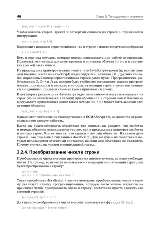 46                                              Глава 3. Типы данных и значения


     last_char = s.charAt(s.length – 1)
Чтобы извлечь второй, третий и четвертый символы из строки s, применяется
инструкция:
     sub = s.substring(1,4);
Определить позицию первого символа «a» в строке s можно следующим образом:
     i = s.indexOf('a');
Есть и еще ряд методов, которые можно использовать при работе со строками.
Полностью эти методы документированы в описании объекта String и в листин
гах третьей части книги.
Из предыдущих примеров можно понять, что JavaScript строки (и, как мы уви
дим позднее, массивы JavaScript) индексируются, начиная с 0. Другими слова
ми, порядковый номер первого символа строки равен нулю. Программистам, ра
ботавшим с C, С++ и Java, должно быть удобно это соглашение, однако програм
мистам, привыкшим к языкам, в которых нумерация строк и массивов начина
ется с единицы, придется какое то время привыкать к этому.
В некоторых реализациях JavaScript отдельные символы могут извлекаться из
строк (но не записываться в строки) при обращении к строкам как к массивам,
в результате приведенный ранее вызов метода charAt() может быть записан сле
дующим образом:
     last_char = s[s.length – 1];
Однако этот синтаксис не стандартизован в ECMAScript v3, не является перено
симым и его следует избегать.
Когда мы будем обсуждать объектный тип данных, вы увидите, что свойства
и методы объектов используются так же, как в предыдущих примерах свойства
и методы строк. Это не значит, что строки – это тип объектов. На самом деле
строки – это отдельный тип данных JavaScript. Для доступа к их свойствам и ме
тодам используется объектный синтаксис, но сами они объектами не являются.
Почему это так, мы узнаем в конце данной главы.

3.2.4. Преобразование чисел в строки
Преобразование чисел в строки производится автоматически, по мере необходи
мости. Например, если число используется в операции конкатенации строк, оно
будет преобразовано в строку:
     var n = 100;
     var s = n + " бутылок пива на стене.";
Такая способность JavaScript к автоматическому преобразованию числа в стро
ку реализует идиому программирования, которую часто можно встретить на
практике: чтобы преобразовать число в строку, достаточно просто сложить его
с пустой строкой:
     var n_as_string = n + "";
Для явного преобразования числа в строку используется функция String():
     var string_value = String(number);
 