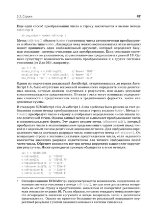 3.2. Строки                                                                   47

Еще один способ преобразования числа в строку заключается в вызове метода
toString():
    string_value = number.toString( );
Метод toString() объекта Number (примитивы чисел автоматически преобразуют
ся в объекты типа Number, благодаря чему можно воспользоваться этим методом)
может принимать один необязательный аргумент, который определяет базу,
или основание, системы счисления для преобразования. Если основание систе
мы счисления не указывается, по умолчанию она предполагается равной 10. Од
нако существует возможность выполнять преобразования и в других системах
счисления (от 2 до 36)1, например:
    var n = 17;
    binary_string = n.toString(2);      // Вернет "10001"
    octal_string = "0" + n.toString(8); // Вернет "021"
    hex_string = "0x" + n.toString(16); // Вернет "0x11"
Одним из недостатков реализаций JavaScript, существовавших до версии Java
Script 1.5, было отсутствие встроенной возможности определить число десятич
ных знаков, которые должны получиться в результате, или задать результат
в экспоненциальном представлении. В связи с этим могут возникать определен
ные сложности с представлением чисел в традиционных форматах, таких как
денежные суммы.
В стандарте ECMAScript v3 и JavaScript 1.5 эта проблема была решена за счет до
бавления нового метода преобразования числа в строку в классе Number. Метод to
Fixed() преобразует число в строку и отображает определенное число знаков по
сле десятичной точки. Однако данный метод не выполняет преобразование числа
в экспоненциальную форму. Эту задачу решает метод toExponential(), который
преобразует число в экспоненциальное представление с одним знаком перед точ
кой и с заданным числом десятичных знаков после точки. Для отображения опре
деленного числа значащих разрядов числа используется метод toPrecision(). Он
возвращает строку с экспоненциальным представлением числа, если заданного
количества значащих разрядов недостаточно для точного отображения целой
части числа. Обратите внимание: все три метода корректно выполняют округле
ние результата. Ниже приводятся примеры обращения к этим методам:
    var n = 123456.789;
    n.toFixed(0);         //   "123457"
    n.toFixed(2);         //   "123456.79"
    n.toExponential(1);   //   "1.2e+5"
    n.toExponential(3);   //   "1.235e+5"
    n.toPrecision(4);     //   "1.235e+5"
    n.toPrecision(7);     //   "123456.8"

1   Спецификациями ECMAScript предусматривается возможность определения ос
    нования системы счисления в методе toString(), но при этом допускается возвра
    щать из метода строку в представлении, зависящем от конкретной реализации,
    если основание не равно 10. Таким образом, согласно стандарту метод может про
    сто игнорировать значение аргумента и всегда возвращать число в десятичном
    представлении. Однако на практике большинство реализаций возвращают кор
    ректный результат с учетом заданного основания системы счисления.
 