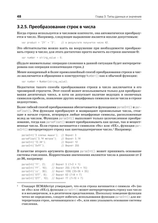 48                                                            Глава 3. Типы данных и значения


3.2.5. Преобразование строк в числа
Когда строка используется в числовом контексте, она автоматически преобразу
ется в число. Например, следующее выражение является вполне допустимым:
     var product = "21" * "2";      // в результате получится число 42.

Это обстоятельство можно взять на вооружение при необходимости преобразо
вать строку в число; для этого достаточно просто вычесть из строки значение 0:
     var number = string_value     0;
(Будьте внимательны: операция сложения в данной ситуации будет интерпрети
рована как операция конкатенации строк.)
Менее изощренный и более прямолинейный способ преобразования строки в чис
ло заключается в обращении к конструктору Number() как к обычной функции:
     var number = Number(string_value);

Недостаток такого способа преобразования строки в число заключается в его
чрезмерной строгости. Этот способ может использоваться только для преобразо
вания десятичных чисел, и хотя он допускает наличие ведущих и оконечных
символов пробела, появление других нецифровых символов после числа в строке
недопустимо.
Более гибкий способ преобразования обеспечивается функциями parseInt() и par
seFloat(). Эти функции преобразуют и возвращают произвольные числа, стоя
щие в начале строки, игнорируя любые нецифровые символы, расположенные
вслед за числом. Функция parseInt() выполняет только целочисленное преобра
зование, тогда как parseFloat() может преобразовывать как целые, так и вещест
венные числа. Если строка начинается с символов «0x» или «0X», функция par
seInt() интерпретирует строку как шестнадцатеричное число.1 Например:
     parseInt("3 слепых мышки");     //   Вернет   3
     parseFloat("3.14 метров");      //   Вернет   3.14
     parseInt("12.34");              //   Вернет   12
     parseInt("0xFF");               //   Вернет   255

В качестве второго аргумента функция parseInt() может принимать основание
системы счисления. Корректными значениями являются числа в диапазоне от 2
до 36, например:
     parseInt("11", 2);     //   Вернет   3 (1*2 + 1)
     parseInt("ff", 16);    //   Вернет   255 (15*16 + 15)
     parseInt("zz", 36);    //   Вернет   1295 (35*36 + 35)
     parseInt("077", 8);    //   Вернет   63 (7*8 + 7)
     parseInt("077", 10);   //   Вернет   77 (7*10 + 7)

1    Стандарт ECMAScript утверждает, что если строка начинается с символа «0» (но
     не «0x» или «0X»), функция parseInt() может интерпретировать строку как число
     и в восьмеричном, и в десятичном представлении. Поскольку поведение функции
     четко не определено, следует избегать использования функции parseInt() для ин
     терпретации строк, начинающихся с «0», или явно указывать основание системы
     счисления.
 