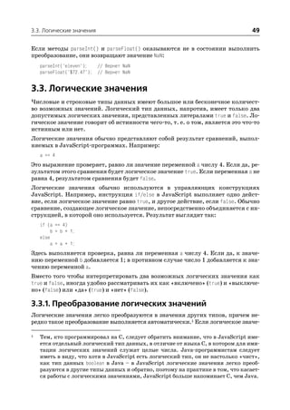 3.3. Логические значения                                                         49

Если методы parseInt() и parseFloat() оказываются не в состоянии выполнить
преобразование, они возвращают значение NaN:
    parseInt("eleven");   // Вернет NaN
    parseFloat("$72.47"); // Вернет NaN


3.3. Логические значения
Числовые и строковые типы данных имеют большое или бесконечное количест
во возможных значений. Логический тип данных, напротив, имеет только два
допустимых логических значения, представленных литералами true и false. Ло
гическое значение говорит об истинности чего то, т. е. о том, является это что то
истинным или нет.
Логические значения обычно представляют собой результат сравнений, выпол
няемых в JavaScript программах. Например:
    a == 4
Это выражение проверяет, равно ли значение переменной a числу 4. Если да, ре
зультатом этого сравнения будет логическое значение true. Если переменная a не
равна 4, результатом сравнения будет false.
Логические значения обычно используются в управляющих конструкциях
JavaScript. Например, инструкция if/else в JavaScript выполняет одно дейст
вие, если логическое значение равно true, и другое действие, если false. Обычно
сравнение, создающее логическое значение, непосредственно объединяется с ин
струкцией, в которой оно используется. Результат выглядит так:
    if (a == 4)
         b = b + 1;
    else
         a = a + 1;
Здесь выполняется проверка, равна ли переменная a числу 4. Если да, к значе
нию переменной b добавляется 1; в противном случае число 1 добавляется к зна
чению переменной a.
Вместо того чтобы интерпретировать два возможных логических значения как
true и false, иногда удобно рассматривать их как «включено» (true) и «выключе
но» (false) или «да» (true) и «нет» (false).

3.3.1. Преобразование логических значений
Логические значения легко преобразуются в значения других типов, причем не
редко такое преобразование выполняется автоматически.1 Если логическое значе

1   Тем, кто программировал на C, следует обратить внимание, что в JavaScript име
    ется отдельный логический тип данных, в отличие от языка C, в котором для ими
    тации логических значений служат целые числа. Java программистам следует
    иметь в виду, что хотя в JavaScript есть логический тип, он не настолько «чист»,
    как тип данных boolean в Java – в JavaScript логические значения легко преоб
    разуются в другие типы данных и обратно, поэтому на практике в том, что касает
    ся работы с логическими значениями, JavaScript больше напоминает C, чем Java.
 