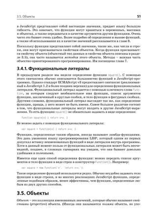 3.5. Объекты                                                               51

в JavaScript представляют собой настоящие значения, придает языку большую
гибкость. Это означает, что функции могут храниться в переменных, массивах
и объектах, а также передаваться в качестве аргументов другим функциям. Очень
часто это бывает очень удобно. Более подробно об определении и вызове функций,
а также об использовании их в качестве значений рассказывается в главе 8.
Поскольку функции представляют собой значения, такие же, как числа и стро
ки, они могут присваиваться свойствам объектов. Когда функция присваивает
ся свойству объекта (объектный тип данных и свойства объекта описаны в разде
ле 3.5), она часто называется методом этого объекта. Методы – важная часть
объектно ориентированного программирования. Им посвящена глава 7.

3.4.1. Функциональные литералы
В предыдущем разделе мы видели определение функции square(). С помощью
этого синтаксиса обычно описывается большинство функций в JavaScript про
граммах. Однако стандарт ECMAScript v3 предоставляет синтаксис (реализован
ный в JavaScript 1.2 и более поздних версиях) для определения функциональных
литералов. Функциональный литерал задается с помощью ключевого слова func
tion, за которым следуют необязательное имя функции, список аргументов
функции, заключенный в круглые скобки, и тело функции в фигурных скобках.
Другими словами, функциональный литерал выглядит так же, как определение
функции, правда, у него может не быть имени. Самое большое различие состоит
в том, что функциональные литералы могут входить в другие JavaScript выра
жения. То есть функцию square() не обязательно задавать в виде определения:
   function square(x) { return x*x; }

Ее можно задать с помощью функционального литерала:
   var square = function(x) { return x*x; }

Функции, определенные таким образом, иногда называют лямбда функциями.
Это дань уважения языку программирования LISP, который одним из первых
допускал вставку неименованных функций в виде литералов внутрь программы.
Хотя в данный момент польза от функциональных литералов может быть неоче
видной, позднее, в сложных сценариях мы увидим, что они бывают довольно
удобными и полезными.
Имеется еще один способ определения функции: можно передать список аргу
ментов и тело функции в виде строк в конструктор Function(). Например:
   var square = new Function("x", "return x*x;");

Такое определение функций используется редко. Обычно неудобно задавать тело
функции в виде строки, и во многих реализациях JavaScript функции, опреде
ленные подобным образом, менее эффективны, чем функции, определенные лю
бым из двух других способов.

3.5. Объекты
Объект – это коллекция именованных значений, которые обычно называют свой
ствами (properties) объекта. (Иногда они называются полями объекта, но упо
 