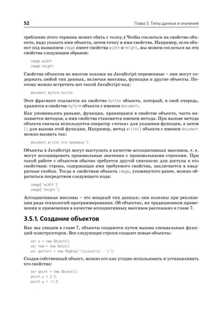 52                                                  Глава 3. Типы данных и значения


требление этого термина может сбить с толку.) Чтобы сослаться на свойство объ
екта, надо указать имя объекта, затем точку и имя свойства. Например, если объ
ект под названием image имеет свойства width и height, мы можем сослаться на эти
свойства следующим образом:
     image.width
     image.height

Свойства объектов во многом похожи на JavaScript переменные – они могут со
держать любой тип данных, включая массивы, функции и другие объекты. По
этому можно встретить вот такой JavaScript код:
     document.myform.button

Этот фрагмент ссылается на свойство button объекта, который, в свой очередь,
хранится в свойстве myform объекта с именем document.
Как упоминалось раньше, функция, хранящаяся в свойстве объекта, часто на
зывается методом, а имя свойства становится именем метода. При вызове метода
объекта сначала используется оператор «точка» для указания функции, а затем
() для вызова этой функции. Например, метод write() объекта с именем document
можно вызвать так:
     document.write("это проверка");

Объекты в JavaScript могут выступать в качестве ассоциативных массивов, т. е.
могут ассоциировать произвольные значения с произвольными строками. При
такой работе с объектом обычно требуется другой синтаксис для доступа к его
свойствам: строка, содержащая имя требуемого свойства, заключается в квад
ратные скобки. Тогда к свойствам объекта image, упомянутого ранее, можно об
ратиться посредством следующего кода:
     image["width"]
     image["height"]

Ассоциативные массивы – это мощный тип данных; они полезны при реализа
ции ряда технологий программирования. Об объектах, их традиционном приме
нении и применении в качестве ассоциативных массивов рассказано в главе 7.

3.5.1. Создание объектов
Как мы увидим в главе 7, объекты создаются путем вызова специальных функ
ций конструкторов. Все следующие строки создают новые объекты:
     var o = new Object();
     var now = new Date();
     var pattern = new RegExp("sjavas", "i");
Создав собственный объект, можно его как угодно использовать и устанавливать
его свойства:
     var point = new Object();
     point.x = 2.3;
     point.y = 1.2;
 
