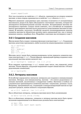 54                                                         Глава 3. Типы данных и значения


     document.images[1].width
Этот код ссылается на свойство width объекта, хранящегося во втором элементе
массива, в свою очередь хранящегося в свойстве images объекта document.
Обратите внимание: описываемые здесь массивы отличаются от ассоциативных
массивов (см. раздел 3.5). Здесь обсуждаются «настоящие» массивы, которые ин
дексируются неотрицательными целыми числами. Ассоциативные массивы ин
дексируются строками. Следует также отметить, что в JavaScript не поддержи
ваются многомерные массивы (хотя допускается существование массивов из мас
сивов). И наконец, поскольку JavaScript является нетипизированным языком,
элементы массива не обязательно должны иметь одинаковый тип, как в типизи
рованных языках, подобных Java. Подробнее о массивах мы поговорим в главе 7.

3.6.1. Создание массивов
Массив может быть создан с помощью функции конструктора Array(). Созданному
массиву допустимо присваивать любое количество индексированных элементов:
     var a = new Array();
     a[0] = 1.2;
     a[1] = "JavaScript";
     a[2] = true;
     a[3] = { x:1, y:3 };
Массивы могут также быть инициализированы путем передачи элементов мас
сива конструктору Array(). Таким образом, предыдущий пример создания и ини
циализации массива можно записать так:
     var a = new Array(1.2, "JavaScript", true, { x:1, y:3 });
Если передать конструктору Array() только одно число, оно определит длину
массива. Таким образом, следующее выражение создает новый массив с 10 неоп
ределенными элементами:
     var a = new Array(10);

3.6.2. Литералы массивов
В JavaScript определяется синтаксис литералов для создания и инициализации
массивов. Литерал, или инициализатор, массива – это список разделенных за
пятыми значений, заключенных в квадратные скобки. Значения в скобках по
следовательно присваиваются элементам массива с индексами, начиная с нуля.
Например, программный код, создающий и инициализирующий массив из пре
дыдущего раздела, можно записать следующим образом:
     var a = [1.2, "JavaScript", true, { x:1, y:3 }];
Как и объектные литералы, литералы массивов могут быть вложенными:
     var matrix = [[1,2,3], [4,5,6], [7,8,9]];
Как и в объектных литералах, элементы в литерале массива могут быть произ
вольными выражениями и не обязательно должны быть константами:
     var base = 1024;
     var table = [base, base+1, base+2, base+3];
 