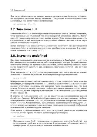 3.7. Значение null                                                              55

Для того чтобы включить в литерал массива неопределенный элемент, достаточ
но пропустить значение между запятыми. Следующий массив содержит пять
элементов, в том числе три неопределенных:
    var sparseArray = [1,,,,5];


3.7. Значение null
Ключевое слово null в JavaScript имеет специальный смысл. Обычно считается,
что у значения null объектный тип и оно говорит об отсутствии объекта. Значе
ние null уникально и отличается от любых других. Если переменная равна null,
следовательно, в ней не содержится допустимого объекта, массива, числа, стро
ки или логического значения.1
Когда значение null используется в логическом контексте, оно преобразуется
в значение false, в числовом контексте оно преобразуется в значение 0, а в стро
ковом контексте — в строку "null".

3.8. Значение undefined
Еще одно специальное значение, иногда используемое в JavaScript, – undefined.
Оно возвращается при обращении либо к переменной, которая была объявлена,
но которой никогда не присваивалось значение, либо к свойству объекта, кото
рое не существует. Заметьте, что специальное значение undefined – это не то же
самое, что null.
Хотя значения null и undefined не эквивалентны друг другу, оператор эквива
лентности == считает их равными. Рассмотрим следующее выражение:
    my.prop == null
Это сравнение истинно, либо если свойство my.prop не существует, либо если оно
существует, но содержит значение null. Поскольку значение null и undefined обо
значают отсутствие значения, это равенство часто оказывается тем, что нам
нужно. Однако когда действительно требуется отличить значение null от значе
ния undefined, нужен оператор идентичности === или оператор typeof (подробнее
об этом в главе 5).
В отличие от null, значение undefined не является зарезервированным словом
JavaScript. Стандарт ECMAScript v3 указывает, что всегда существует глобаль
ная переменная с именем undefined, начальным значением которой является зна
чение undefined. Следовательно, в реализации, соответствующей стандарту, un
defined можно рассматривать как ключевое слово, если только этой глобальной
переменной не присвоено другое значение.
Если нельзя с уверенностью сказать, есть ли в данной реализации переменная
undefined, можно просто объявить собственную переменную:
    var undefined;

1   Программистам на C и C++ следует обратить внимание, что null в JavaScript – это
    не то же самое, что 0, как в других языках. В определенных обстоятельствах null
    преобразуется в 0, однако эти два значения не эквивалентны.
 