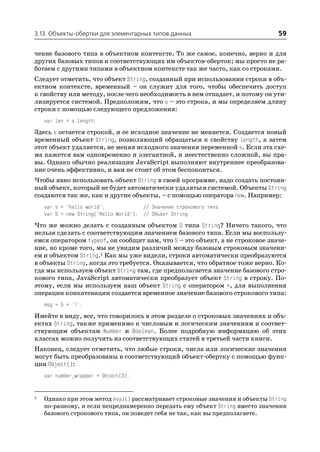 3.13. Объекты обертки для элементарных типов данных                            59

чение базового типа в объектном контексте. То же самое, конечно, верно и для
других базовых типов и соответствующих им объектов оберток; мы просто не ра
ботаем с другими типами в объектном контексте так же часто, как со строками.
Следует отметить, что объект String, созданный при использовании строки в объ
ектном контексте, временный – он служит для того, чтобы обеспечить доступ
к свойству или методу, после чего необходимость в нем отпадает, и потому он ути
лизируется системой. Предположим, что s – это строка, и мы определяем длину
строки с помощью следующего предложения:
    var len = s.length;
Здесь s остается строкой, и ее исходное значение не меняется. Создается новый
временный объект String, позволяющий обращаться к свойству length, а затем
этот объект удаляется, не меняя исходного значения переменной s. Если эта схе
ма кажется вам одновременно и элегантной, и неестественно сложной, вы пра
вы. Однако обычно реализации JavaScript выполняют внутреннее преобразова
ние очень эффективно, и вам не стоит об этом беспокоиться.
Чтобы явно использовать объект String в своей программе, надо создать постоян
ный объект, который не будет автоматически удаляться системой. Объекты String
создаются так же, как и другие объекты, – с помощью оператора new. Например:
    var s = "hello world";             // Значение строкового типа
    var S = new String("Hello World"); // Объект String

Что же можно делать с созданным объектом S типа String? Ничего такого, что
нельзя сделать с соответствующим значением базового типа. Если мы воспользу
емся оператором typeof, он сообщит нам, что S – это объект, а не строковое значе
ние, но кроме того, мы не увидим различий между базовым строковым значени
ем и объектом String.1 Как мы уже видели, строки автоматически преобразуются
в объекты String, когда это требуется. Оказывается, что обратное тоже верно. Ко
гда мы используем объект String там, где предполагается значение базового стро
кового типа, JavaScript автоматически преобразует объект String в строку. По
этому, если мы используем наш объект String с оператором +, для выполнения
операции конкатенации создается временное значение базового строкового типа:
    msg = S + '!';
Имейте в виду, все, что говорилось в этом разделе о строковых значениях и объ
ектах String, также применимо к числовым и логическим значениям и соответ
ствующим объектам Number и Boolean. Более подробную информацию об этих
классах можно получить из соответствующих статей в третьей части книги.
Наконец, следует отметить, что любые строки, числа или логические значения
могут быть преобразованы в соответствующий объект обертку с помощью функ
ции Object():
    var number_wrapper = Object(3);


1   Однако при этом метод eval() рассматривает строковые значения и объекты String
    по разному, и если непреднамеренно передать ему объект String вместо значения
    базового строкового типа, он поведет себя не так, как вы предполагаете.
 