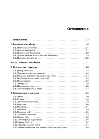 Оглавление

   Предисловие . . . . . . . . . . . . . . . . . . . . . . . . . . . . . . . . . . . . . . . . . . . . . . . . . . . . . . 13

1. Введение в JavaScript . . . . . . . . . . . . . . . . . . . . . . . . . . . . . . . . . . . . . . . . . . . . . . 20
   1.1. Что такое JavaScript . . . . . . . . . . . . . . . . . . . . . . . . . . . . . . . . . . . . . . . . . . . . 21
   1.2. Версии JavaScript . . . . . . . . . . . . . . . . . . . . . . . . . . . . . . . . . . . . . . . . . . . . . . . 21
   1.3. Клиентский JavaScript . . . . . . . . . . . . . . . . . . . . . . . . . . . . . . . . . . . . . . . . . . 23
   1.4. Другие области использования JavaScript. . . . . . . . . . . . . . . . . . . . . . . . . . 28
   1.5. Изучение JavaScript . . . . . . . . . . . . . . . . . . . . . . . . . . . . . . . . . . . . . . . . . . . . 29

Часть I. Основы JavaScript . . . . . . . . . . . . . . . . . . . . . . . . . . . . . . . . . . . . . . . . . . 31
2. Лексическая структура . . . . . . . . . . . . . . . . . . . . . . . . . . . . . . . . . . . . . . . . . . . . . 33
   2.1. Набор символов . . . . . . . . . . . . . . . . . . . . . . . . . . . . . . . . . . . . . . . . . . . . . . . . . 33
   2.2. Чувствительность к регистру . . . . . . . . . . . . . . . . . . . . . . . . . . . . . . . . . . . . . 34
   2.3. Символы разделители и переводы строк . . . . . . . . . . . . . . . . . . . . . . . . . . . 34
   2.4. Необязательные точки с запятой . . . . . . . . . . . . . . . . . . . . . . . . . . . . . . . . . . 34
   2.5. Комментарии. . . . . . . . . . . . . . . . . . . . . . . . . . . . . . . . . . . . . . . . . . . . . . . . . . . 35
   2.6. Литералы . . . . . . . . . . . . . . . . . . . . . . . . . . . . . . . . . . . . . . . . . . . . . . . . . . . . . . 36
   2.7. Идентификаторы . . . . . . . . . . . . . . . . . . . . . . . . . . . . . . . . . . . . . . . . . . . . . . . 36
   2.8. Зарезервированные слова . . . . . . . . . . . . . . . . . . . . . . . . . . . . . . . . . . . . . . . . 37

3. Типы данных и значения . . . . . . . . . . . . . . . . . . . . . . . . . . . . . . . . . . . . . . . . . . 39
   3.1. Числа . . . . . . . . . . . . . . . . . . . . . . . . . . . . . . . . . . . . . . . . . . . . . . . . . . . . . . . . . 40
   3.2. Строки . . . . . . . . . . . . . . . . . . . . . . . . . . . . . . . . . . . . . . . . . . . . . . . . . . . . . . . . 43
   3.3. Логические значения . . . . . . . . . . . . . . . . . . . . . . . . . . . . . . . . . . . . . . . . . . . . 49
   3.4. Функции . . . . . . . . . . . . . . . . . . . . . . . . . . . . . . . . . . . . . . . . . . . . . . . . . . . . . . 50
   3.5. Объекты . . . . . . . . . . . . . . . . . . . . . . . . . . . . . . . . . . . . . . . . . . . . . . . . . . . . . . . 51
   3.6. Массивы . . . . . . . . . . . . . . . . . . . . . . . . . . . . . . . . . . . . . . . . . . . . . . . . . . . . . . . 53
   3.7. Значение null . . . . . . . . . . . . . . . . . . . . . . . . . . . . . . . . . . . . . . . . . . . . . . . . . . . 55
   3.8. Значение undefined . . . . . . . . . . . . . . . . . . . . . . . . . . . . . . . . . . . . . . . . . . . . . 55
   3.9. Объект Date . . . . . . . . . . . . . . . . . . . . . . . . . . . . . . . . . . . . . . . . . . . . . . . . . . . . 56
   3.10. Регулярные выражения . . . . . . . . . . . . . . . . . . . . . . . . . . . . . . . . . . . . . . . . 56
   3.11. Объекты Error . . . . . . . . . . . . . . . . . . . . . . . . . . . . . . . . . . . . . . . . . . . . . . . . . 57
   3.12. Преобразование типов . . . . . . . . . . . . . . . . . . . . . . . . . . . . . . . . . . . . . . . . . . 57
   3.13. Объекты обертки для элементарных типов данных. . . . . . . . . . . . . . . . . 58
 