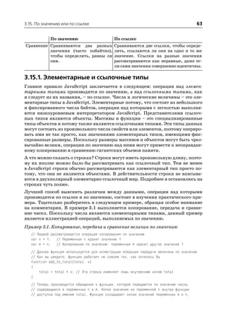 3.15. По значению или по ссылке                                                        63


            По значению                      По ссылке
Сравнение Сравниваются два разных            Сравниваются две ссылки, чтобы опреде
          значения (часто побайтно),         лить, ссылаются ли они на одно и то же
          чтобы определить, равны ли         значение. Ссылки на разные значения
          они.                               рассматриваются как неравные, даже ес
                                             ли сами значения совершенно идентичны.

3.15.1. Элементарные и ссылочные типы
Главное правило JavaScript заключается в следующем: операции над элемен
тарными типами производятся по значению, а над ссылочными типами, как
и следует из их названия, – по ссылке. Числа и логические величины – это эле
ментарные типы в JavaScript. Элементарные потому, что состоят из небольшого
и фиксированного числа байтов, операции над которыми с легкостью выполня
ются низкоуровневым интерпретатором JavaScript. Представителями ссылоч
ных типов являются объекты. Массивы и функции – это специализированные
типы объектов и потому также являются ссылочными типами. Эти типы данных
могут состоять из произвольного числа свойств или элементов, поэтому опериро
вать ими не так просто, как значениями элементарных типов, имеющими фик
сированные размеры. Поскольку размеры массивов и объектов могут быть чрез
вычайно велики, операции по значению над ними могут привести к неоправдан
ному копированию и сравнению гигантских объемов памяти.
А что можно сказать о строках? Строки могут иметь произвольную длину, поэто
му их вполне можно было бы рассматривать как ссылочный тип. Тем не менее
в JavaScript строки обычно рассматриваются как элементарный тип просто по
тому, что они не являются объектами. В действительности строки не вписыва
ются в двухполярный элементарно ссылочный мир. Подробнее я остановлюсь на
строках чуть позже.
Лучший способ выяснить различия между данными, операции над которыми
производятся по ссылке и по значению, состоит в изучении практического при
мера. Тщательно разберитесь в следующем примере, обращая особое внимание
на комментарии. В примере 3.1 выполняется копирование, передача и сравне
ние чисел. Поскольку числа являются элементарными типами, данный пример
является иллюстрацией операций, выполняемых по значению.
Пример 3.1. Копирование, передача и сравнение величин по значению
   // Первой рассматривается операция копирования по значению
   var n = 1; // Переменная n хранит значение 1
   var m = n; // Копирование по значению: переменная m хранит другое значение 1
   // Данная функция используется для иллюстрации операции передачи величины по значению
   // Как вы увидите, функция работает не совсем так, как хотелось бы
   function add_to_total(total, x)
   {
       total = total + x; // Эта строка изменяет лишь внутреннюю копию total
   }
   // Теперь производится обращение к функции, которой передаются по значению числа,
   // содержащиеся в переменных n и m. Копия значения из переменной n внутри функции
   // доступна под именем total. Функция складывает копии значений переменных m и n,
 