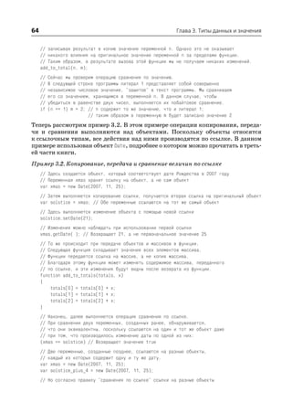 64                                                           Глава 3. Типы данных и значения


     // записывая результат в копию значения переменной n. Однако это не оказывает
     // никакого влияния на оригинальное значение переменной n за пределами функции.
     // Таким образом, в результате вызова этой функции мы не получаем никаких изменений.
     add_to_total(n, m);
     //   Сейчас мы проверим операцию сравнения по значению.
     //   В следующей строке программы литерал 1 представляет собой совершенно
     //   независимое числовое значение, "зашитое" в текст программы. Мы сравниваем
     //   его со значением, хранящимся в переменной n. В данном случае, чтобы
     //   убедиться в равенстве двух чисел, выполняется их побайтовое сравнение.
     if   (n == 1) m = 2; // n содержит то же значение, что и литерал 1;
                          // таким образом в переменную m будет записано значение 2
Теперь рассмотрим пример 3.2. В этом примере операции копирования, переда
чи и сравнения выполняются над объектами. Поскольку объекты относятся
к ссылочным типам, все действия над ними производятся по ссылке. В данном
примере использован объект Date, подробнее о котором можно прочитать в треть
ей части книги.
Пример 3.2. Копирование, передача и сравнение величин по ссылке
     // Здесь создается объект, который соответствует дате Рождества в 2007 году
     // Переменная xmas хранит ссылку на объект, а не сам объект
     var xmas = new Date(2007, 11, 25);
     // Затем выполняется копирование ссылки, получается вторая ссылка на оригинальный объект
     var solstice = xmas; // Обе переменные ссылаются на тот же самый объект
     // Здесь выполняется изменение объекта с помощью новой ссылки
     solstice.setDate(21);
     // Изменения можно наблюдать при использовании первой ссылки
     xmas.getDate( ); // Возвращает 21, а не первоначальное значение 25
     // То же происходит при передаче объектов и массивов в функции.
     // Следующая функция складывает значения всех элементов массива.
     // Функции передается ссылка на массив, а не копия массива.
     // Благодаря этому функция может изменять содержимое массива, переданного
     // по ссылке, и эти изменения будут видны после возврата из функции.
     function add_to_totals(totals, x)
     {
         totals[0] = totals[0] + x;
         totals[1] = totals[1] + x;
         totals[2] = totals[2] + x;
     }
     // Наконец, далее выполняется операция сравнения по ссылке.
     // При сравнении двух переменных, созданных ранее, обнаруживается,
     // что они эквивалентны, поскольку ссылаются на один и тот же объект даже
     // при том, что производилось изменение даты по одной из них:
     (xmas == solstice) // Возвращает значение true
     // Две переменные, созданные позднее, ссылаются на разные объекты,
     // каждый из которых содержит одну и ту же дату.
     var xmas = new Date(2007, 11, 25);
     var solstice_plus_4 = new Date(2007, 11, 25);
     // Но согласно правилу "сравнения по ссылке" ссылки на разные объекты
 