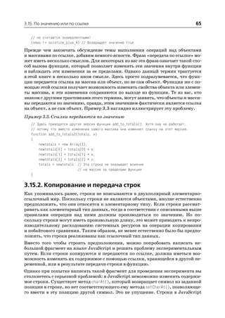 3.15. По значению или по ссылке                                                        65

   // не считаются эквивалентными!
   (xmas != solstice_plus_4) // Возвращает значение true
Прежде чем закончить обсуждение темы выполнения операций над объектами
и массивами по ссылке, добавим немного ясности. Фраза «передача по ссылке» мо
жет иметь несколько смыслов. Для некоторых из вас эта фраза означает такой спо
соб вызова функции, который позволяет изменять эти значения внутри функции
и наблюдать эти изменения за ее пределами. Однако данный термин трактуется
в этой книге в несколько ином смысле. Здесь просто подразумевается, что функ
ции передается ссылка на массив или объект, но не сам объект. Функция же с по
мощью этой ссылки получает возможность изменять свойства объекта или элемен
ты массива, и эти изменения сохраняются по выходе из функции. Те из вас, кто
знаком с другими трактовками этого термина, могут заявить, что объекты и масси
вы передаются по значению, правда, этим значением фактически является ссылка
на объект, а не сам объект. Пример 3.3 наглядно иллюстрирует эту проблему.
Пример 3.3. Ссылки передаются по значению
   // Здесь приводится другая версия функции add_to_totals(). Хотя она не работает,
   // потому что вместо изменения самого массива она изменяет ссылку на этот массив.
   function add_to_totals2(totals, x)
   {
       newtotals = new Array(3);
       newtotals[0] = totals[0] + x;
       newtotals[1] = totals[1] + x;
       newtotals[2] = totals[2] + x;
       totals = newtotals; // Эта строка не оказывает влияния
                           // на массив за пределами функции
   }

3.15.2. Копирование и передача строк
Как упоминалось ранее, строки не вписываются в двухполярный элементарно
ссылочный мир. Поскольку строки не являются объектами, вполне естественно
предположить, что они относятся к элементарному типу. Если строки рассмат
ривать как элементарный тип данных, тогда в соответствии с описанными выше
правилами операции над ними должны производиться по значению. Но по
скольку строки могут иметь произвольную длину, это может приводить к непро
изводительному расходованию системных ресурсов на операции копирования
и побайтового сравнения. Таким образом, не менее естественно было бы предпо
ложить, что строки реализованы как ссылочный тип данных.
Вместо того чтобы строить предположения, можно попробовать написать не
большой фрагмент на языке JavaScript и решить проблему экспериментальным
путем. Если строки копируются и передаются по ссылке, должна иметься воз
можность изменять их содержимое с помощью ссылки, хранящейся в другой пе
ременной, или в результате передачи строки в функцию.
Однако при попытке написать такой фрагмент для проведения эксперимента вы
столкнетесь с серьезной проблемой: в JavaScript невозможно изменить содержи
мое строки. Существует метод charAt(), который возвращает символ из заданной
позиции в строке, но нет соответствующего ему метода setCharAt(), позволяюще
го ввести в эту позицию другой символ. Это не упущение. Строки в JavaScript
 