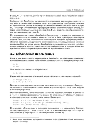 68                                                                    Глава 4. Переменные


В Java, C, C++ и любом другом строго типизированном языке подобный код не
допустим.
Особенностью JavaScript, вытекающей из отсутствия типизации, является то,
что язык в случае необходимости легко и автоматически преобразует значения
из одного типа в другой. Например, если вы попытаетесь дописать число к стро
ке, JavaScript автоматически преобразует число в соответствующую строку, ко
торая может быть добавлена к имеющейся. Более подробно преобразования ти
пов рассматриваются в главе 3.
Нетипизированность языка JavaScript обусловливает его простоту по сравнению
с типизированными языками, такими как C++ и Java, преимущество которых
состоит в том, что они способствуют более строгой практике программирования,
облегчая написание, поддержку и повторное использование длинных и сложных
программ. В то же время многие JavaScript программы представляют собой ко
роткие сценарии, поэтому такая строгость необязательна, и программисты мо
гут воспользоваться преимуществами более простого синтаксиса.


4.2. Объявление переменных
Прежде чем использовать переменную в JavaScript, ее необходимо объявить.1
Переменные объявляются с помощью ключевого слова var следующим образом:
     var i;
     var sum;

Можно объявить несколько переменных:
     var i, sum;

Кроме того, объявление переменной можно совмещать с ее инициализацией:
     var message = "hello";
     var i = 0, j = 0, k = 0;

Если начальное значение не задано в инструкции var, то переменная объявляет
ся, но ее начальное значение остается неопределенным (undefined), пока не будет
изменено программой.
Обратите внимание, что инструкция var также может включаться в циклы for
и for/in (о которых рассказывается в главе 6), что позволяет объявлять перемен
ную цикла непосредственно в самом цикле. Например:
     for(var i = 0; i < 10; i++) document.write(i, "<br>");
     for(var i = 0, j = 10; i < 10; i++, j ) document.write(i*j, "<br>");
     for(var i in o) document.write(i, "<br>");

Переменные, объявленные с помощью инструкции var, называются долговре
менными (permanent): попытка удалить их с помощью оператора delete приве
дет к ошибке. (Оператор delete рассматривается в главе 5.)


1    Если этого не сделать, то переменная неявно будет объявлена самим интерпрета
     тором JavaScript.
 