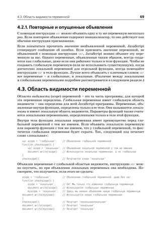 4.3. Область видимости переменной                                                          69


4.2.1. Повторные и опущенные объявления
С помощью инструкции var можно объявить одну и ту же переменную несколько
раз. Если повторное объявление содержит инициализатор, то оно действует как
обычная инструкция присваивания.
Если попытаться прочитать значение необъявленной переменной, JavaScript
сгенерирует сообщение об ошибке. Если присвоить значение переменной, не
объявленной с помощью инструкции var, JavaScript неявно объявит эту пере
менную за вас. Однако переменные, объявленные таким образом, всегда созда
ются как глобальные, даже если они работают только в теле функции. Чтобы не
создавать глобальную переменную (или не использовать существующую), когда
достаточно локальной переменной для отдельной функции, всегда помещайте
инструкцию var в тело функции. Лучше всего объявлять с ключевым словом var
все переменные – и глобальные, и локальные. (Различие между локальными
и глобальными переменными подробнее рассматривается в следующем разделе.)

4.3. Область видимости переменной
Область видимости (scope) переменной – это та часть программы, для которой
эта переменная определена. Глобальная переменная имеет глобальную область
видимости – она определена для всей JavaScript программы. Переменные, объ
явленные внутри функции, определены только в ее теле. Они называются локаль
ными и имеют локальную область видимости. Параметры функций также счита
ются локальными переменными, определенными только в теле этой функции.
Внутри тела функции локальная переменная имеет преимущество перед гло
бальной переменной с тем же именем. Если объявить локальную переменную
или параметр функции с тем же именем, что у глобальной переменной, то фак
тически глобальная переменная будет скрыта. Так, следующий код печатает
слово «локальная»:
   var scope = "глобальная";      // Объявление глобальной переменной
   function checkscope() {
       var scope = "локальная";   // Объявление локальной переменной с тем же именем
       document.write(scope);     // Используется локальная переменная, а не глобальная
   }
   checkscope();                  // Печатается слово "локальная"
Объявляя переменные с глобальной областью видимости, инструкцию var мож
но опустить, но при объявлении локальных переменных она необходима. По
смотрите, что получается, если этого не сделать:
   scope = "глобальная";          // Объявление глобальной переменной, даже без var
   function checkscope() {
       scope = "локальная";       //   Ой! Мы только что изменили глобальную переменную
       document.write(scope);     //   Используется глобальная переменная
       myscope = "локальная";     //   Здесь мы неявно объявляем новую глобальную переменную
   document.write(myscope);       //   Используется новая глобальная переменная
   }
   checkscope();                  // Печатает "локальнаялокальная"
   document.write(scope);         // Печатает "локальная"
   document.write(myscope);       // Печатает "локальная"
 