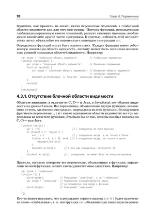 70                                                                     Глава 4. Переменные


Функции, как правило, не знают, какие переменные объявлены в глобальной
области видимости или для чего они нужны. Поэтому функция, использующая
глобальную переменную вместо локальной, рискует изменить значение, необхо
димое какой либо другой части программы. К счастью, избежать этой неприят
ности легко: объявляйте все переменные с помощью инструкции var.
Определения функций могут быть вложенными. Каждая функция имеет собст
венную локальную область видимости, поэтому может быть несколько вложен
ных уровней локальных областей видимости. Например:
     var scope = "глобальная область видимости";        // Глобальная переменная
     function checkscope() {
         var scope = "локальная область видимости";     // Локальная переменная
         function nested() {
             var scope = "вложенная область видимости"; // Вложенная область видимости
                                                        // локальных переменных
             document.write(scope); // Печатает "вложенная область видимости"
         }
         nested();
     }
     checkscope();

4.3.1. Отсутствие блочной области видимости
Обратите внимание: в отличие от C, C++ и Java, в JavaScript нет области види
мости на уровне блоков. Все переменные, объявленные внутри функции, незави
симо от того, где именно это сделано, определены во всей функции. В следующем
фрагменте переменные i, j и k имеют одинаковые области видимости: все три оп
ределены во всем теле функции. Это было бы не так, если бы код был написан на
C, C++ или Java:
     function test(o) {
         var i = 0;                        // i определена во всей функции
         if (typeof o == "object") {
             var j = 0;                    // j определена везде, а не только в блоке
             for(var k = 0; k < 10; k++) { // k определена везде, не только в цикле
                 document.write(k);
             }
             document.write(k);      // k все еще определена: печатается 10
         }
         document.write(j);          // j определена, но может быть не инициализирована
     }
Правило, согласно которому все переменные, объявленные в функции, опреде
лены во всей функции, может иметь удивительные следствия. Например:
     var scope = "глобальная";
     function f() {
          alert(scope);            // Показывает "undefined", а не "глобальная".
          var scope = "локальная"; // Переменная инициализируется здесь,
                                   // но определена она везде в функции.
          alert(scope);            // Показывает "локальная"
     }
     f();
Кто то может подумать, что в результате первого вызова alert() будет напечата
но слово «глобальная», т. к. инструкция var, объявляющая локальную перемен
 