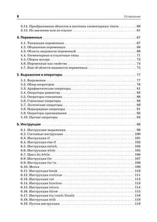 8                                                                                                              Оглавление


    3.14. Преобразование объектов в значения элементарных типов . . . . . . . . . . 60
    3.15. По значению или по ссылке . . . . . . . . . . . . . . . . . . . . . . . . . . . . . . . . . . . . . 61

4. Переменные . . . . . . . . . . . . . . . . . . . . . . . . . . . . . . . . . . . . . . . . . . . . . . . . . . . . . . 67
    4.1. Типизация переменных. . . . . . . . . . . . . . . . . . . . . . . . . . . . . . . . . . . . . . . . . . 67
    4.2. Объявление переменных . . . . . . . . . . . . . . . . . . . . . . . . . . . . . . . . . . . . . . . . . 68
    4.3. Область видимости переменной . . . . . . . . . . . . . . . . . . . . . . . . . . . . . . . . . . . 69
    4.4. Элементарные и ссылочные типы . . . . . . . . . . . . . . . . . . . . . . . . . . . . . . . . . 71
    4.5. Сборка мусора . . . . . . . . . . . . . . . . . . . . . . . . . . . . . . . . . . . . . . . . . . . . . . . . . . 73
    4.6. Переменные как свойства . . . . . . . . . . . . . . . . . . . . . . . . . . . . . . . . . . . . . . . . 74
    4.7. Еще об области видимости переменных . . . . . . . . . . . . . . . . . . . . . . . . . . . . 75

5. Выражения и операторы. . . . . . . . . . . . . . . . . . . . . . . . . . . . . . . . . . . . . . . . . . . 77
    5.1. Выражения . . . . . . . . . . . . . . . . . . . . . . . . . . . . . . . . . . . . . . . . . . . . . . . . . . . . 77
    5.2. Обзор операторов . . . . . . . . . . . . . . . . . . . . . . . . . . . . . . . . . . . . . . . . . . . . . . . 78
    5.3. Арифметические операторы . . . . . . . . . . . . . . . . . . . . . . . . . . . . . . . . . . . . . . 81
    5.4. Операторы равенства . . . . . . . . . . . . . . . . . . . . . . . . . . . . . . . . . . . . . . . . . . . . 83
    5.5. Операторы отношения . . . . . . . . . . . . . . . . . . . . . . . . . . . . . . . . . . . . . . . . . . . 86
    5.6. Строковые операторы . . . . . . . . . . . . . . . . . . . . . . . . . . . . . . . . . . . . . . . . . . . 88
    5.7. Логические операторы. . . . . . . . . . . . . . . . . . . . . . . . . . . . . . . . . . . . . . . . . . . 89
    5.8. Поразрядные операторы . . . . . . . . . . . . . . . . . . . . . . . . . . . . . . . . . . . . . . . . . 91
    5.9. Операторы присваивания . . . . . . . . . . . . . . . . . . . . . . . . . . . . . . . . . . . . . . . . 92
    5.10. Прочие операторы . . . . . . . . . . . . . . . . . . . . . . . . . . . . . . . . . . . . . . . . . . . . . 94

6. Инструкции . . . . . . . . . . . . . . . . . . . . . . . . . . . . . . . . . . . . . . . . . . . . . . . . . . . . . . . 99
    6.1. Инструкции выражения . . . . . . . . . . . . . . . . . . . . . . . . . . . . . . . . . . . . . . . . . 99
    6.2. Составные инструкции . . . . . . . . . . . . . . . . . . . . . . . . . . . . . . . . . . . . . . . . . 100
    6.3. Инструкция if . . . . . . . . . . . . . . . . . . . . . . . . . . . . . . . . . . . . . . . . . . . . . . . . . 101
    6.4. Инструкция else if . . . . . . . . . . . . . . . . . . . . . . . . . . . . . . . . . . . . . . . . . . . . . 102
    6.5. Инструкция switch . . . . . . . . . . . . . . . . . . . . . . . . . . . . . . . . . . . . . . . . . . . . . 103
    6.6. Инструкция while . . . . . . . . . . . . . . . . . . . . . . . . . . . . . . . . . . . . . . . . . . . . . . 105
    6.7. Цикл do/while . . . . . . . . . . . . . . . . . . . . . . . . . . . . . . . . . . . . . . . . . . . . . . . . . 106
    6.8. Инструкция for . . . . . . . . . . . . . . . . . . . . . . . . . . . . . . . . . . . . . . . . . . . . . . . . 107
    6.9. Инструкция for/in . . . . . . . . . . . . . . . . . . . . . . . . . . . . . . . . . . . . . . . . . . . . . 108
    6.10. Метки . . . . . . . . . . . . . . . . . . . . . . . . . . . . . . . . . . . . . . . . . . . . . . . . . . . . . . . 109
    6.11. Инструкция break . . . . . . . . . . . . . . . . . . . . . . . . . . . . . . . . . . . . . . . . . . . . 110
    6.12. Инструкция continue . . . . . . . . . . . . . . . . . . . . . . . . . . . . . . . . . . . . . . . . . . 111
    6.13. Инструкция var . . . . . . . . . . . . . . . . . . . . . . . . . . . . . . . . . . . . . . . . . . . . . . 112
    6.14. Инструкция function . . . . . . . . . . . . . . . . . . . . . . . . . . . . . . . . . . . . . . . . . . 113
    6.15. Инструкция return . . . . . . . . . . . . . . . . . . . . . . . . . . . . . . . . . . . . . . . . . . . . 114
    6.16. Инструкция throw . . . . . . . . . . . . . . . . . . . . . . . . . . . . . . . . . . . . . . . . . . . . 115
    6.17. Инструкция try/catch/finally . . . . . . . . . . . . . . . . . . . . . . . . . . . . . . . . . . 116
    6.18. Инструкция with . . . . . . . . . . . . . . . . . . . . . . . . . . . . . . . . . . . . . . . . . . . . . 118
    6.19. Пустая инструкция . . . . . . . . . . . . . . . . . . . . . . . . . . . . . . . . . . . . . . . . . . . 119
 