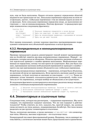 4.4. Элементарные и ссылочные типы                                                          71

ную, еще не была выполнена. Однако согласно правилу определения областей
видимости все происходит не так. Локальная переменная определена во всем те
ле функции, значит, глобальная переменная с тем же именем скрыта во всем те
ле функции. Хотя локальная переменная определена везде, до выполнения ин
струкции var она не инициализирована. Поэтому функция f в предыдущем при
мере эквивалентна следующему фрагменту:
   function f() {
       var scope;             //   Локальная переменная определяется в начале функции
       alert(scope);          //   Здесь она существует, но имеет значение undefined
       scope = "локальная";   //   Здесь мы инициализируем переменную и присваиваем ей значение
       alert(scope);          //   Здесь она уже имеет значение
   }
Этот пример показывает, почему хорошая практика программирования подра
зумевает помещение всех объявлений переменных в начале функции.

4.3.2. Неопределенные и неинициализированные
переменные
Примеры предыдущего раздела демонстрируют тонкий момент программирова
ния на JavaScript: имеется два вида неопределенных переменных. Первый – пе
ременная, которая нигде не объявлена. Попытка прочитать значение необъявлен
ной переменной приведет к ошибке времени выполнения. Необъявленные пере
менные не определены, потому что они просто не существуют. Как уже было ска
зано, присваивание значения необъявленной переменной не приводит к ошибке –
просто она при присваивании неявно объявляется как глобальная переменная.
Второй вид неопределенных переменных – переменная, которая была объявлена,
но значение ей нигде не присваивалось. Если прочитать значение одной из таких
переменных, то будет получено ее значение по умолчанию – undefined. Такие пе
ременные лучше называть неинициализированными (unassigned), чтобы отли
чить их от тех переменных, которые вообще не объявлялись и не существуют.
В следующем фрагменте иллюстрируются некоторые различия между неопреде
ленными и неинициализированными переменными:
   var x;    // Объявляем неинициализированную переменную. Значением ее является undefined.
   alert(u); // Использование необъявленной переменной приведет к ошибке.
   u = 3;    // Присваивание значения необъявленной переменной создает эту переменную.


4.4. Элементарные и ссылочные типы
Следующая тема, которую мы рассмотрим, – содержимое переменных. Мы часто
говорим, что переменные содержат значения. Что же они содержат в действи
тельности? Чтобы ответить на этот, казалось бы, простой вопрос, мы должны
снова взглянуть на типы данных, поддерживаемые JavaScript. Эти типы можно
разделить на две группы: элементарные и ссылочные.
Числа, логические значения, а также значения null и undefined – это элементар
ные типы. Объекты, массивы и функции – это ссылочные типы.
Элементарный тип имеет фиксированный размер. Например, число занимает во
семь байтов, а логическое значение может быть представлено всего одним битом.
 