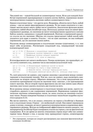 72                                                                           Глава 4. Переменные


Числовой тип – самый большой из элементарных типов. Если для каждой Java
Script переменной зарезервировано в памяти восемь байтов, переменная может
непосредственно содержать значение любого элементарного типа.1
Однако ссылочные типы – это другое дело. Например, объекты могут быть любой
длины – они не имеют фиксированного размера. То же самое относится и к мас
сивам: массив может иметь любое число элементов. Аналогично функция может
содержать любой объем JavaScript кода. Поскольку данные типы не имеют фик
сированного размера, их значения не могут непосредственно храниться в восьми
байтах памяти, связанных с каждой переменной. Поэтому в переменной хранит
ся ссылка на это значение. Обычно эта ссылка представляет собой какой либо
указатель или адрес в памяти. Ссылка – это не само значение, но она сообщает
переменной, где это значение можно найти.
Различие между элементарными и ссылочными типами существенно, т. к. они
ведут себя по разному. Рассмотрим следующий код, оперирующий числами
(элементарный тип):
     var a = 3.14;   //   Объявление и инициализация переменной
     var b = a;      //   Копирование значения переменной в новую переменную
     a = 4;          //   Модификация значения исходной переменной
     alert(b)        //   Показывает 3.14; копия не изменилась
В этом фрагменте нет ничего необычного. Теперь посмотрим, что произойдет, ес
ли слегка изменить код, заменив числа массивами (ссылочный тип):
     var a = [1,2,3];     //   Инициализируем переменную ссылкой на массив
     var b = a;           //   Копируем эту ссылку в новую переменную
     a[0] = 99;           //   Изменяем массив, используя первоначальную ссылку
     alert(b);            //   Показываем измененный массив [99,2,3], используя новую ссылку
Те, кого результат не удивил, уже хорошо знакомы с различием между элемен
тарными и ссылочными типами. Тем же, кого он удивил, надо посмотреть вни
мательнее на вторую строку. Обратите внимание, что в этом предложении вы
полняется присваивание ссылки на значение типа «массив», а не присваивание
самого массива. После второй строки фрагмента мы все еще имеем один объект
массива; нам только удалось получить две ссылки на него.
Если разница между элементарным и ссылочным типами вам внове, просто по
старайтесь держать в уме содержимое переменной. Переменные содержат фак
тические значения элементарных типов, но лишь ссылки на значения ссылоч
ных типов. Разное поведение базовых и ссылочных типов более подробно изуча
ется в разделе 3.15.
Вы могли заметить, что я не указал, относятся ли строки в JavaScript к базовым
или к ссылочным типам. Строки – это необычный случай. Они имеют переменную
длину и потому, очевидно, не могут храниться непосредственно в переменных фик
сированного размера. Исходя из соображений эффективности можно ожидать, что
интерпретатор JavaScript будет копировать ссылки на строки, а не их фактическое
содержимое. В то же время во многих отношениях строки ведут себя как элемен
тарные типы. Вопрос о том, к какому типу принадлежат строки, элементарному

1    Это упрощение, которое не следует рассматривать как описание фактической ре
     ализации JavaScript.
 