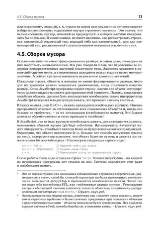 4.5. Сборка мусора                                                               73

или ссылочному, спорный, т. к. строки на самом деле неизменны: нет возможности
избирательно изменить содержимое внутри строкового значения. Это значит, что
нельзя составить пример, похожий на предыдущий, в котором массивы копирова
лись бы по ссылке. В конце концов, не имеет значения, как рассматривать строки,
как неизменный ссылочный тип, ведущий себя как элементарный, или как эле
ментарный тип, реализованный с использованием механизма ссылочного типа.

4.5. Сборка мусора
Ссылочные типы не имеют фиксированного размера; в самом деле, некоторые из
них могут быть очень большими. Мы уже говорили о том, что переменные не со
держат непосредственных значений ссылочного типа. Значения хранятся в ка
ком либо другом месте, а в переменных находится только ссылка на это местопо
ложение. А сейчас кратко остановимся на реальном хранении значений.
Поскольку строки, объекты и массивы не имеют фиксированного размера, место
для их хранения должно выделяться динамически, когда становится известен
размер. Когда JavaScript программа создает строку, массив или объект, интерпре
татор должен выделить память для хранения этой сущности. Память, выделяемая
подобным образом, должна быть впоследствии освобождена, иначе интерпретатор
JavaScript исчерпает всю доступную память, что приведет к отказу системы.
В таких языках, как C и C++, память приходится освобождать вручную. Именно
программист отвечает за отслеживание всех создаваемых объектов и, когда они
больше не требуются, – за их ликвидацию (освобождение памяти). Это бывает
довольно обременительно и часто приводит к ошибкам.1
В JavaScript, где не надо вручную освобождать память, реализована технология,
называемая сборкой мусора (garbage collection). Интерпретатор JavaScript мо
жет обнаружить, что объект никогда более не будет использоваться программой.
Определив, что объект недоступен (т. е. больше нет способа получения ссылки
на него), интерпретатор выясняет, что объект более не нужен, и занятая им па
мять может быть освобождена.2 Рассмотрим следующие строки кода:
    var s = "hello";         // Выделяем память для строки
    var u = s.toUpperCase(); // Создаем новую строку
    s = u;                   // Переписываем ссылку на первоначальную строку
После работы этого кода исходная строка "hello" больше недоступна – ни в одной
из переменных программы нет ссылки на нее. Система определяет этот факт
и освобождает память.

1   Это не совсем строго: для локальных (объявленных в функции) переменных, раз
    мещаемых в стеке, какой бы сложной структуры ни были переменные, автомати
    чески вызывается деструктор и производится освобождение памяти. Точно так
    же ведут себя контейнеры STL, или «собственные данные потока». Утверждение
    автора в абсолютной степени относится только к объектам, динамически распре
    деляемым операторами new и delete. – Примеч. науч. ред.
2   Описываемая схема сборки мусора, известная как «подсчет числа ссылок», может
    иметь серьезные проблемы в более сложных программах при появлении объектов
    с циклическими ссылками – объекты никогда не будут освобождены. Эта проблема
    хорошо изучена в Perl; способы борьбы см. в описании языка. – Примеч. науч. ред.
 