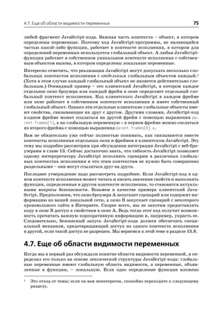 4.7. Еще об области видимости переменных                                     75

любой фрагмент JavaScript кода. Важная часть контекста – объект, в котором
определены переменные. Поэтому код JavaScript программы, не являющийся
частью какой либо функции, работает в контексте исполнения, в котором для
определений переменных используется глобальный объект. А любая JavaScript
функция работает в собственном уникальном контексте исполнения с собствен
ным объектом вызова, в котором определены локальные переменные.
Интересно отметить, что реализации JavaScript могут допускать несколько гло
бальных контекстов исполнения с отдельным глобальным объектом каждый.1
(Хотя в этом случае каждый глобальный объект не является действительно гло
бальным.) Очевидный пример – это клиентский JavaScript, в котором каждое
отдельное окно броузера или каждый фрейм в окне определяет отдельный гло
бальный контекст исполнения. Код клиентского JavaScript в каждом фрейме
или окне работает в собственном контексте исполнения и имеет собственный
глобальный объект. Однако эти отдельные клиентские глобальные объекты име
ют свойства, связывающие их друг с другом. Другими словами, JavaScript код
в одном фрейме может ссылаться на другой фрейм с помощью выражения pa
rent.frames[1], а на глобальную переменную x в первом фрейме можно сослаться
из второго фрейма с помощью выражения parent.frames[0].x.
Вам не обязательно уже сейчас полностью понимать, как связываются вместе
контексты исполнения отдельных окон и фреймов в клиентском JavaScript. Эту
тему мы подробно рассмотрим при обсуждении интеграции JavaScript с веб бро
узерами в главе 13. Сейчас достаточно знать, что гибкость JavaScript позволяет
одному интерпретатору JavaScript исполнять сценарии в различных глобаль
ных контекстах исполнения и что этим контекстам не нужно быть совершенно
раздельными – они могут ссылаться друг на друга.
Последнее утверждение надо рассмотреть подробнее. Если JavaScript код в од
ном контексте исполнения может читать и писать значения свойств и выполнять
функции, определенные в другом контексте исполнения, то становятся актуаль
ными вопросы безопасности. Возьмем в качестве примера клиентский Java
Script. Предположим, что окно броузера A запускает сценарий или содержит ин
формацию из вашей локальной сети, а окно B запускает сценарий с некоторого
произвольного сайта в Интернете. Скорее всего, мы не захотим предоставлять
коду в окне B доступ к свойствам в окне A. Ведь тогда этот код получит возмож
ность прочитать важную корпоративную информацию и, например, украсть ее.
Следовательно, безопасный запуск JavaScript кода должен обеспечить специ
альный механизм, предотвращающий доступ из одного контекста исполнения
в другой, если такой доступ не разрешен. Мы вернемся к этой теме в разделе 13.8.

4.7. Еще об области видимости переменных
Когда мы в первый раз обсуждали понятие области видимости переменной, я оп
ределил его только на основе лексической структуры JavaScript кода: глобаль
ные переменные имеют глобальную область видимости, а переменные, объяв
ленные в функции, – локальную. Если одно определение функции вложено

1   Это отход от темы; если он вам неинтересен, спокойно переходите к следующему
    разделу.
 