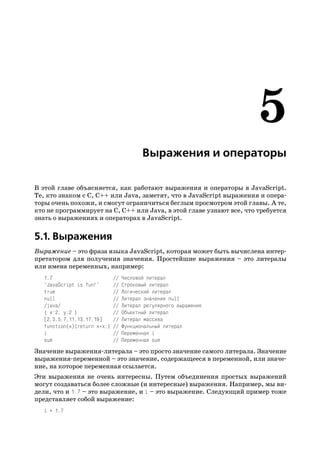 Выражения и операторы

В этой главе объясняется, как работают выражения и операторы в JavaScript.
Те, кто знаком с C, C++ или Java, заметят, что в JavaScript выражения и опера
торы очень похожи, и смогут ограничиться беглым просмотром этой главы. А те,
кто не программирует на C, C++ или Java, в этой главе узнают все, что требуется
знать о выражениях и операторах в JavaScript.


5.1. Выражения
Выражение – это фраза языка JavaScript, которая может быть вычислена интер
претатором для получения значения. Простейшие выражения – это литералы
или имена переменных, например:
   1.7                        //   Числовой литерал
   "JavaScript is fun!"       //   Строковый литерал
   true                       //   Логический литерал
   null                       //   Литерал значения null
   /java/                     //   Литерал регулярного выражения
   { x:2, y:2 }               //   Объектный литерал
   [2,3,5,7,11,13,17,19]      //   Литерал массива
   function(x){return x*x;}   //   Функциональный литерал
   i                          //   Переменная i
   sum                        //   Переменная sum
Значение выражения литерала – это просто значение самого литерала. Значение
выражения переменной – это значение, содержащееся в переменной, или значе
ние, на которое переменная ссылается.
Эти выражения не очень интересны. Путем объединения простых выражений
могут создаваться более сложные (и интересные) выражения. Например, мы ви
дели, что и 1.7 – это выражение, и i – это выражение. Следующий пример тоже
представляет собой выражение:
   i + 1.7
 